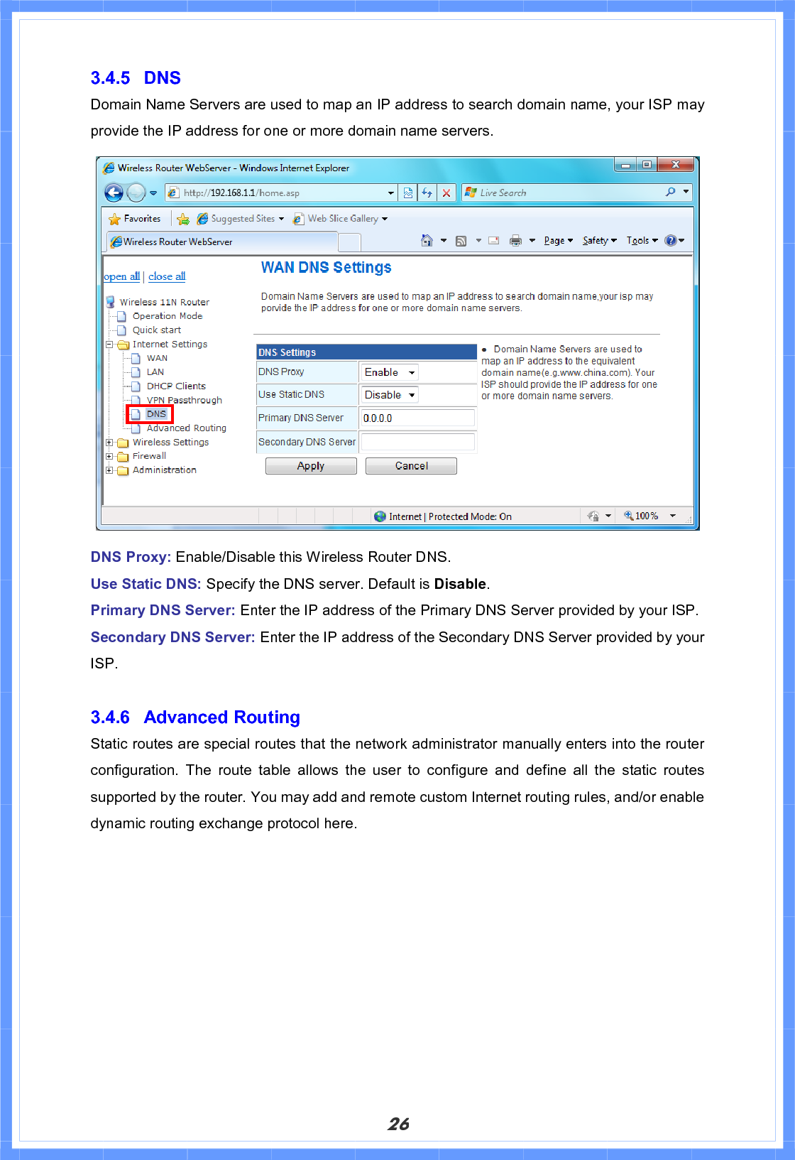 263.4.5 DNS Domain Name Servers are used to map an IP address to search domain name, your ISP may provide the IP address for one or more domain name servers. DNS Proxy: Enable/Disable this Wireless Router DNS. Use Static DNS: Specify the DNS server. Default is Disable.Primary DNS Server: Enter the IP address of the Primary DNS Server provided by your ISP. Secondary DNS Server: Enter the IP address of the Secondary DNS Server provided by your ISP.3.4.6 Advanced Routing Static routes are special routes that the network administrator manually enters into the router configuration. The route table allows the user to configure and define all the static routes supported by the router. You may add and remote custom Internet routing rules, and/or enable dynamic routing exchange protocol here. 