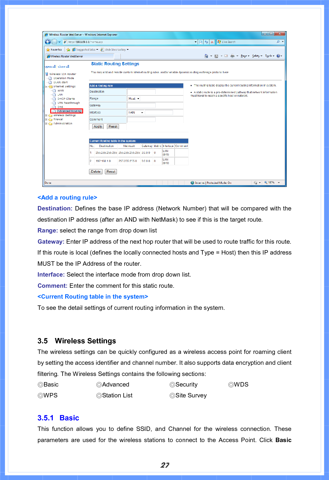 27&lt;Add a routing rule&gt; Destination: Defines the base IP address (Network Number) that will be compared with the destination IP address (after an AND with NetMask) to see if this is the target route. Range: select the range from drop down list Gateway: Enter IP address of the next hop router that will be used to route traffic for this route. If this route is local (defines the locally connected hosts and Type = Host) then this IP address MUST be the IP Address of the router. Interface: Select the interface mode from drop down list. Comment: Enter the comment for this static route. &lt;Current Routing table in the system&gt; To see the detail settings of current routing information in the system. 3.5 Wireless Settings The wireless settings can be quickly configured as a wireless access point for roaming client by setting the access identifier and channel number. It also supports data encryption and client filtering. The Wireless Settings contains the following sections: ϨBasic     ϨAdvanced     ϨSecurity     ϨWDS ϨWPS     ϨStation List      ϨSite Survey 3.5.1 Basic  This function allows you to define SSID, and Channel for the wireless connection. These parameters are used for the wireless stations to connect to the Access Point. Click Basic 