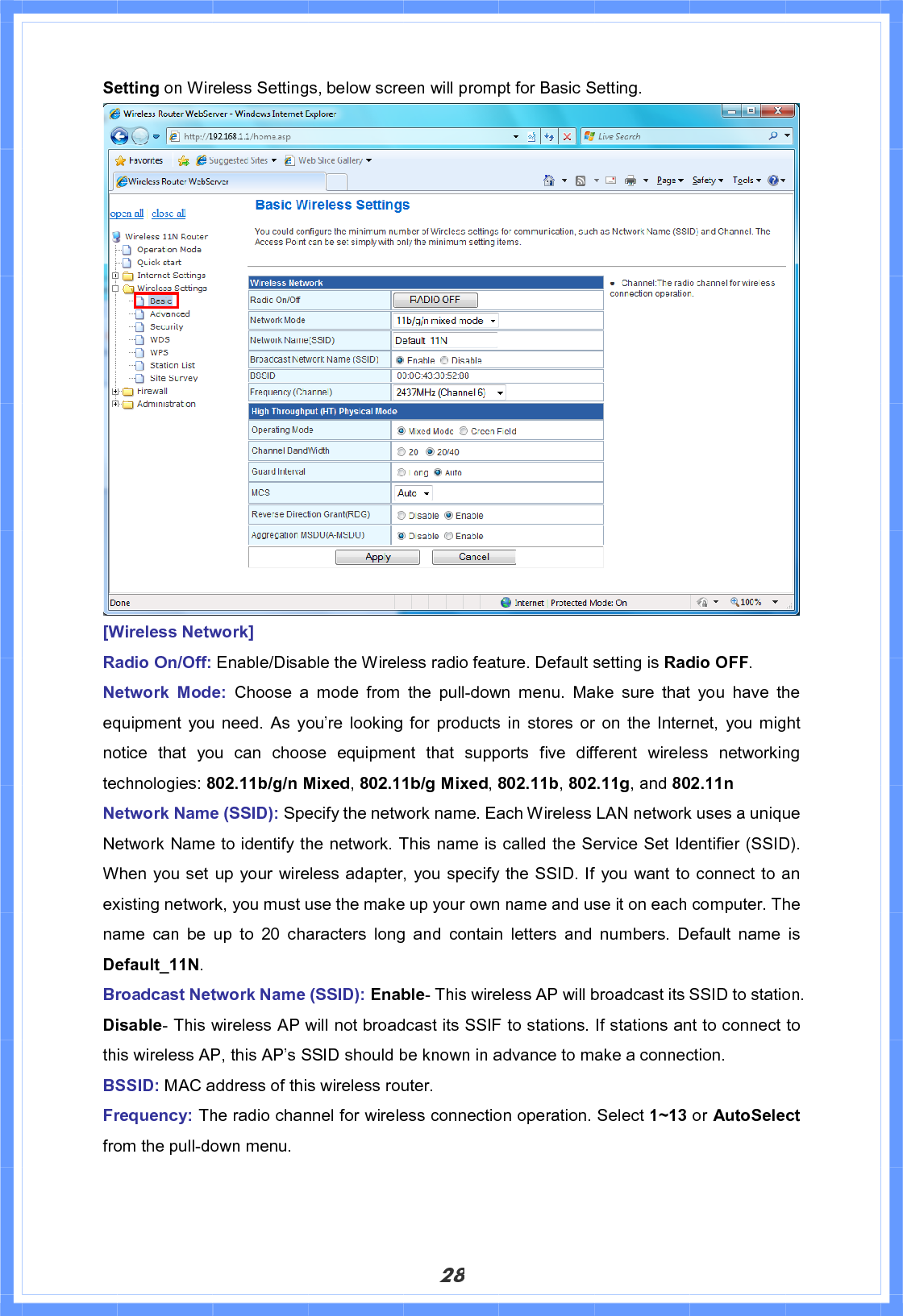 28Setting on Wireless Settings, below screen will prompt for Basic Setting. [Wireless Network] Radio On/Off: Enable/Disable the Wireless radio feature. Default setting is Radio OFF.Network Mode: Choose a mode from the pull-down menu. Make sure that you have the equipment you need. As you’re looking for products in stores or on the Internet, you might notice that you can choose equipment that supports five different wireless networking technologies: 802.11b/g/n Mixed,802.11b/g Mixed,802.11b,802.11g, and 802.11n Network Name (SSID): Specify the network name. Each Wireless LAN network uses a unique Network Name to identify the network. This name is called the Service Set Identifier (SSID). When you set up your wireless adapter, you specify the SSID. If you want to connect to an existing network, you must use the make up your own name and use it on each computer. The name can be up to 20 characters long and contain letters and numbers. Default name is Default_11N.Broadcast Network Name (SSID): Enable- This wireless AP will broadcast its SSID to station. Disable- This wireless AP will not broadcast its SSIF to stations. If stations ant to connect to this wireless AP, this AP’s SSID should be known in advance to make a connection. BSSID: MAC address of this wireless router.Frequency: The radio channel for wireless connection operation. Select 1~13 or AutoSelect from the pull-down menu.