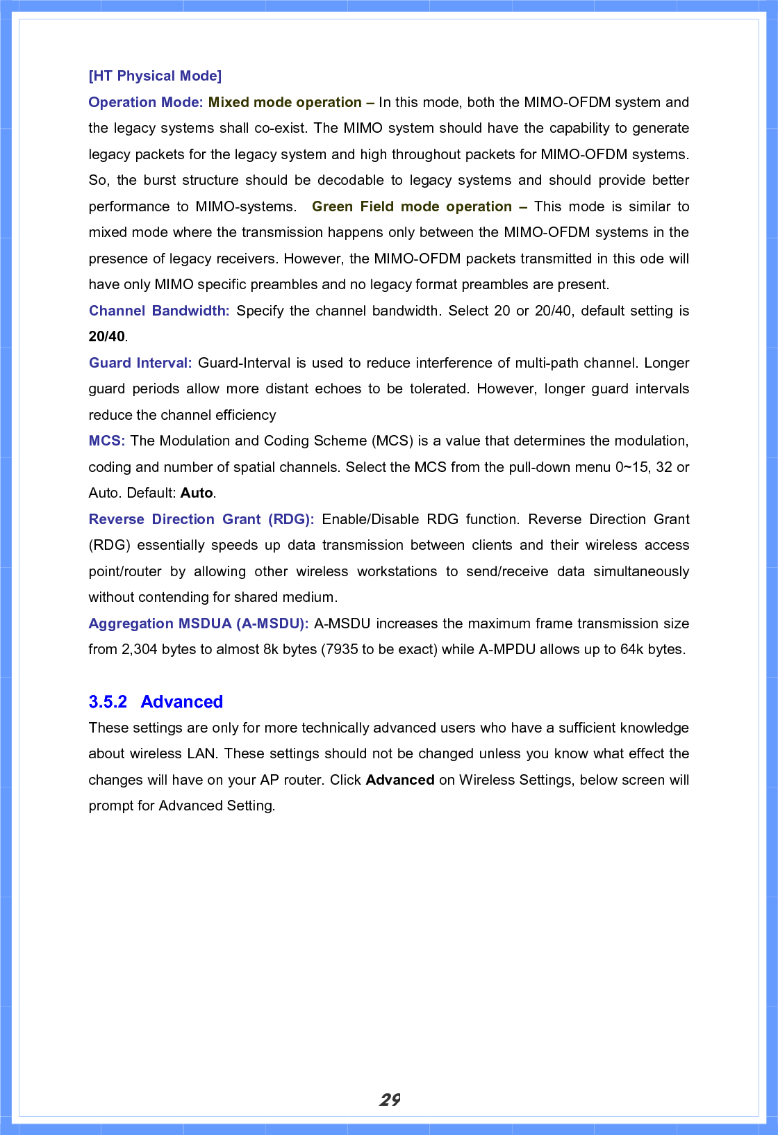 29[HT Physical Mode] Operation Mode: Mixed mode operation – In this mode, both the MIMO-OFDM system and the legacy systems shall co-exist. The MIMO system should have the capability to generate legacy packets for the legacy system and high throughout packets for MIMO-OFDM systems. So, the burst structure should be decodable to legacy systems and should provide better performance to MIMO-systems.  Green Field mode operation – This mode is similar to mixed mode where the transmission happens only between the MIMO-OFDM systems in the presence of legacy receivers. However, the MIMO-OFDM packets transmitted in this ode will have only MIMO specific preambles and no legacy format preambles are present. Channel Bandwidth: Specify the channel bandwidth. Select 20 or 20/40, default setting is 20/40.Guard Interval: Guard-Interval is used to reduce interference of multi-path channel. Longer guard periods allow more distant echoes to be tolerated. However, longer guard intervals reduce the channel efficiency MCS: The Modulation and Coding Scheme (MCS) is a value that determines the modulation,                 coding and number of spatial channels. Select the MCS from the pull-down menu 0~15, 32 or Auto. Default: Auto.Reverse Direction Grant (RDG): Enable/Disable RDG function. Reverse Direction Grant (RDG) essentially speeds up data transmission between clients and their wireless access point/router by allowing other wireless workstations to send/receive data simultaneously without contending for shared medium. Aggregation MSDUA (A-MSDU): A-MSDU increases the maximum frame transmission size from 2,304 bytes to almost 8k bytes (7935 to be exact) while A-MPDU allows up to 64k bytes. 3.5.2 Advanced  These settings are only for more technically advanced users who have a sufficient knowledge about wireless LAN. These settings should not be changed unless you know what effect the changes will have on your AP router. Click Advanced on Wireless Settings, below screen will prompt for Advanced Setting. 