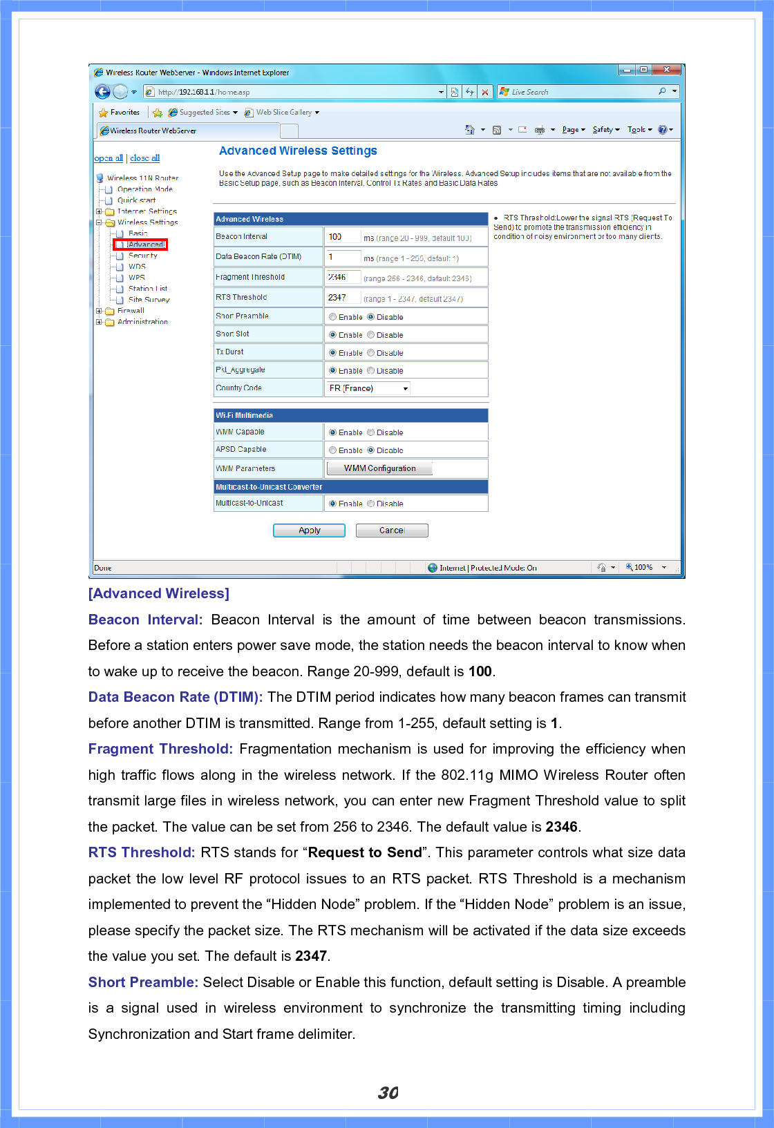 30[Advanced Wireless] Beacon Interval: Beacon Interval is the amount of time between beacon transmissions. Before a station enters power save mode, the station needs the beacon interval to know when to wake up to receive the beacon. Range 20-999, default is 100.Data Beacon Rate (DTIM): The DTIM period indicates how many beacon frames can transmit before another DTIM is transmitted. Range from 1-255, default setting is 1.Fragment Threshold: Fragmentation mechanism is used for improving the efficiency whenhigh traffic flows along in the wireless network. If the 802.11g MIMO Wireless Router often transmit large files in wireless network, you can enter new Fragment Threshold value to split the packet. The value can be set from 256 to 2346. The default value is 2346.RTS Threshold: RTS stands for “Request to Send”. This parameter controls what size data packet the low level RF protocol issues to an RTS packet. RTS Threshold is a mechanism implemented to prevent the “Hidden Node” problem. If the “Hidden Node” problem is an issue, please specify the packet size. The RTS mechanism will be activated if the data size exceeds the value you set. The default is 2347.Short Preamble: Select Disable or Enable this function, default setting is Disable. A preamble is a signal used in wireless environment to synchronize the transmitting timing including Synchronization and Start frame delimiter. 