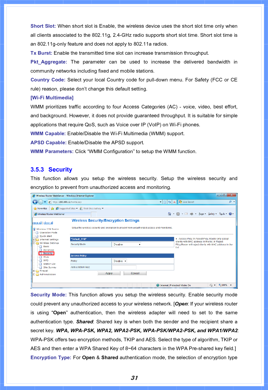 31Short Slot: When short slot is Enable, the wireless device uses the short slot time only when all clients associated to the 802.11g, 2.4-GHz radio supports short slot time. Short slot time is an 802.11g-only feature and does not apply to 802.11a radios.   Tx Burst: Enable the transmitted time slot can increase transmission throughput. Pkt_Aggregate: The parameter can be used to increase the delivered bandwidth in community networks including fixed and mobile stations. Country Code: Select your local Country code for pull-down menu. For Safety (FCC or CE rule) reason, please don’t change this default setting. [Wi-Fi Multimedia] WMM prioritizes traffic according to four Access Categories (AC) - voice, video, best effort, and background. However, it does not provide guaranteed throughput. It is suitable for simple applications that require QoS, such as Voice over IP (VoIP) on Wi-Fi phones. WMM Capable: Enable/Disable the Wi-Fi Multimedia (WMM) support. APSD Capable: Enable/Disable the APSD support. WMM Parameters: Click “WMM Configuration” to setup the WMM function. 3.5.3 Security  This function allows you setup the wireless security. Setup the wireless security and encryption to prevent from unauthorized access and monitoring.   Security Mode: This function allows you setup the wireless security. Enable security mode could prevent any unauthorized access to your wireless network. [Open: If your wireless router is using “Open” authentication, then the wireless adapter will need to set to the same authentication type. Shared: Shared key is when both the sender and the recipient share a secret key. WPA, WPA-PSK, WPA2, WPA2-PSK, WPA-PSK/WPA2-PSK, and WPA1/WPA2:WPA-PSK offers two encryption methods, TKIP and AES. Select the type of algorithm, TKIP or AES and then enter a WPA Shared Key of 8~64 characters in the WPA Pre-shared key field.] Encryption Type: For Open &amp; Shared authentication mode, the selection of encryption type 