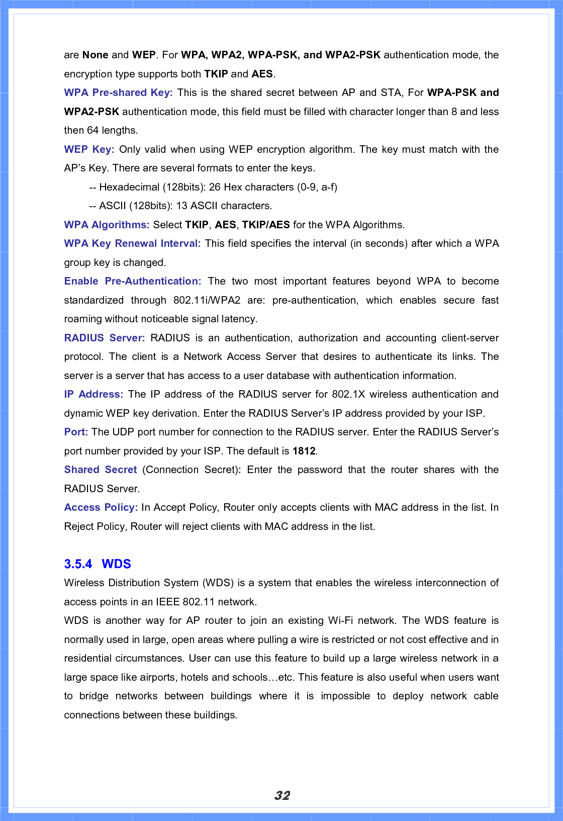 32are None and WEP. For WPA, WPA2, WPA-PSK, and WPA2-PSK authentication mode, the encryption type supports both TKIP and AES.WPA Pre-shared Key: This is the shared secret between AP and STA, For WPA-PSK and WPA2-PSK authentication mode, this field must be filled with character longer than 8 and less then 64 lengths. WEP Key: Only valid when using WEP encryption algorithm. The key must match with the AP’s Key. There are several formats to enter the keys.   -- Hexadecimal (128bits): 26 Hex characters (0-9, a-f)   -- ASCII (128bits): 13 ASCII characters. WPA Algorithms: Select TKIP,AES,TKIP/AES for the WPA Algorithms. WPA Key Renewal Interval: This field specifies the interval (in seconds) after which a WPA group key is changed. Enable Pre-Authentication: The two most important features beyond WPA to become standardized through 802.11i/WPA2 are: pre-authentication, which enables secure fast roaming without noticeable signal latency. RADIUS Server: RADIUS is an authentication, authorization and accounting client-server protocol. The client is a Network Access Server that desires to authenticate its links. The server is a server that has access to a user database with authentication information. IP Address: The IP address of the RADIUS server for 802.1X wireless authentication and dynamic WEP key derivation. Enter the RADIUS Server’s IP address provided by your ISP. Port: The UDP port number for connection to the RADIUS server. Enter the RADIUS Server’s port number provided by your ISP. The default is 1812.Shared Secret (Connection Secret):Enter the password that the router shares with the RADIUS Server.   Access Policy: In Accept Policy, Router only accepts clients with MAC address in the list. In Reject Policy, Router will reject clients with MAC address in the list. 3.5.4 WDS Wireless Distribution System (WDS) is a system that enables the wireless interconnection of access points in an IEEE 802.11 network.   WDS is another way for AP router to join an existing Wi-Fi network. The WDS feature is normally used in large, open areas where pulling a wire is restricted or not cost effective and in residential circumstances. User can use this feature to build up a large wireless network in a large space like airports, hotels and schools…etc. This feature is also useful when users want to bridge networks between buildings where it is impossible to deploy network cable connections between these buildings. 