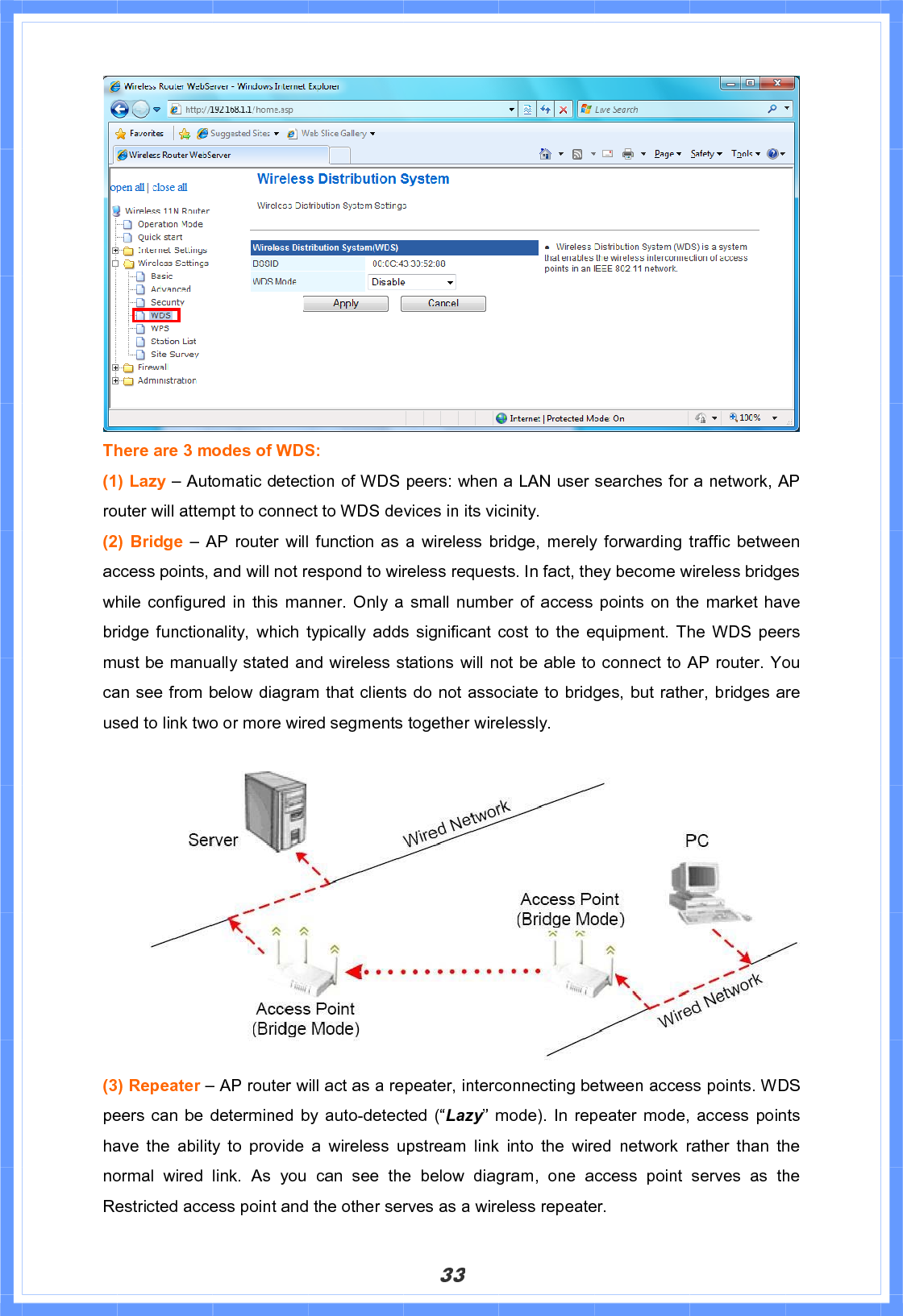 33There are 3 modes of WDS:   (1) Lazy – Automatic detection of WDS peers: when a LAN user searches for a network, AP router will attempt to connect to WDS devices in its vicinity. (2) Bridge – AP router will function as a wireless bridge, merely forwarding traffic between access points, and will not respond to wireless requests. In fact, they become wireless bridges while configured in this manner. Only a small number of access points on the market have bridge functionality, which typically adds significant cost to the equipment. The WDS peers must be manually stated and wireless stations will not be able to connect to AP router. You can see from below diagram that clients do not associate to bridges, but rather, bridges are used to link two or more wired segments together wirelessly. (3) Repeater – AP router will act as a repeater, interconnecting between access points. WDS peers can be determined by auto-detected (“Lazy” mode). In repeater mode, access points have the ability to provide a wireless upstream link into the wired network rather than the normal wired link. As you can see the below diagram, one access point serves as the Restricted access point and the other serves as a wireless repeater.   