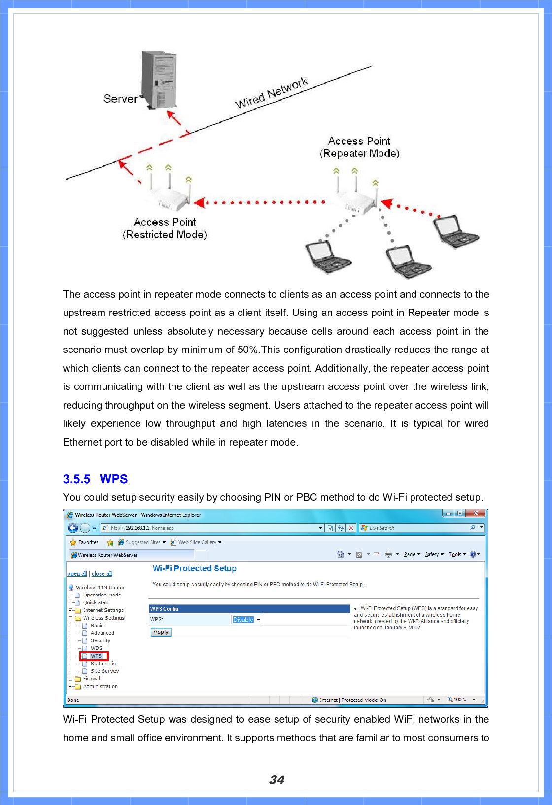 34The access point in repeater mode connects to clients as an access point and connects to the upstream restricted access point as a client itself. Using an access point in Repeater mode is not suggested unless absolutely necessary because cells around each access point in the scenario must overlap by minimum of 50%.This configuration drastically reduces the range at which clients can connect to the repeater access point. Additionally, the repeater access point is communicating with the client as well as the upstream access point over the wireless link, reducing throughput on the wireless segment. Users attached to the repeater access point will likely experience low throughput and high latencies in the scenario. It is typical for wired Ethernet port to be disabled while in repeater mode. 3.5.5 WPS You could setup security easily by choosing PIN or PBC method to do Wi-Fi protected setup. Wi-Fi Protected Setup was designed to ease setup of security enabled WiFi networks in the home and small office environment. It supports methods that are familiar to most consumers to 