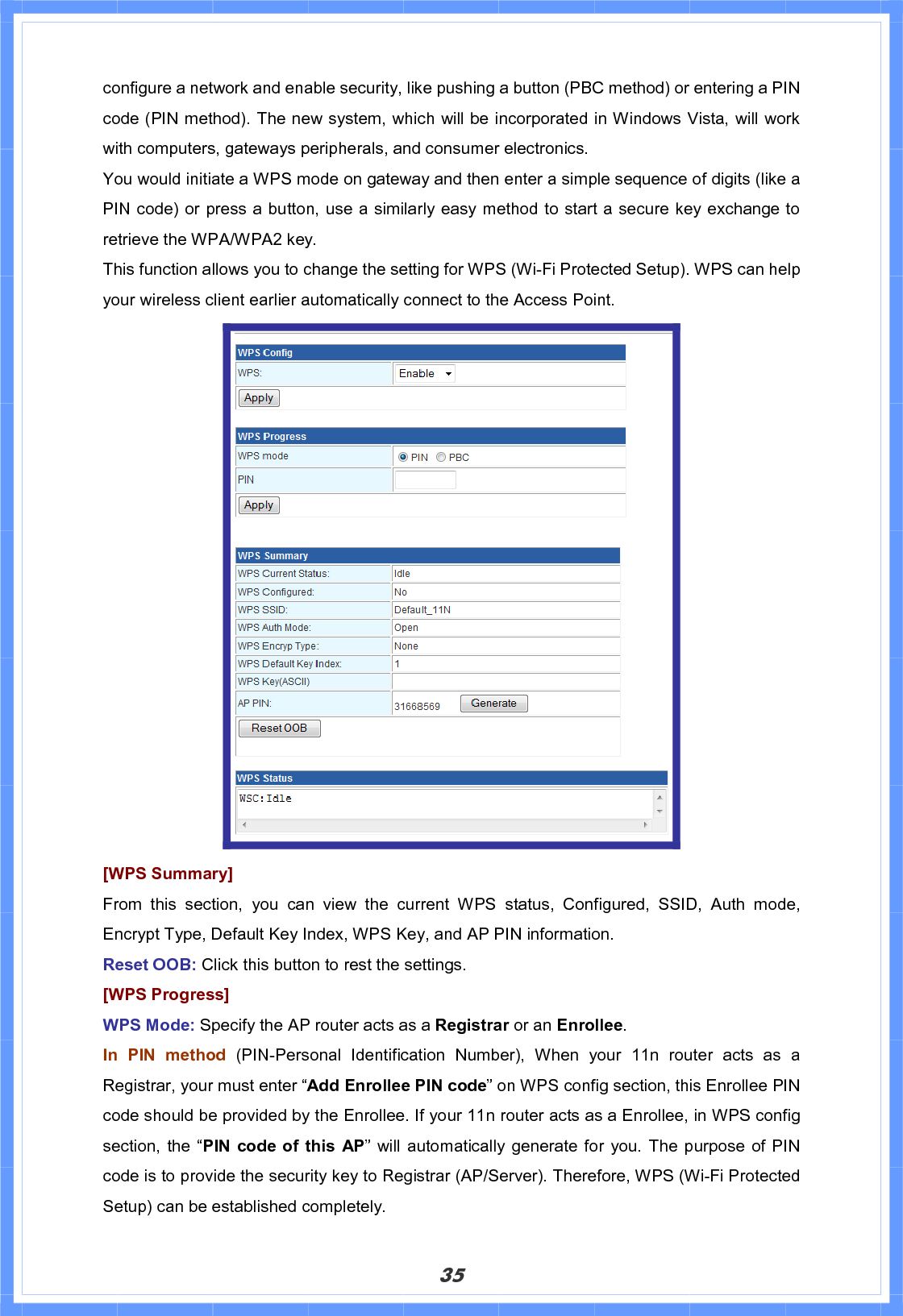 35configure a network and enable security, like pushing a button (PBC method) or entering a PIN code (PIN method). The new system, which will be incorporated in Windows Vista, will work with computers, gateways peripherals, and consumer electronics.   You would initiate a WPS mode on gateway and then enter a simple sequence of digits (like a PIN code) or press a button, use a similarly easy method to start a secure key exchange to retrieve the WPA/WPA2 key. This function allows you to change the setting for WPS (Wi-Fi Protected Setup). WPS can help your wireless client earlier automatically connect to the Access Point. [WPS Summary] From this section, you can view the current WPS status, Configured, SSID, Auth mode, Encrypt Type, Default Key Index, WPS Key, and AP PIN information. Reset OOB: Click this button to rest the settings. [WPS Progress]WPS Mode: Specify the AP router acts as a Registrar or an Enrollee.In PIN method (PIN-Personal Identification Number), When your 11n router acts as a Registrar, your must enter “Add Enrollee PIN code” on WPS config section, this Enrollee PIN code should be provided by the Enrollee. If your 11n router acts as a Enrollee, in WPS config section, the “PIN code of this AP” will automatically generate for you. The purpose of PIN code is to provide the security key to Registrar (AP/Server). Therefore, WPS (Wi-Fi Protected Setup) can be established completely. 