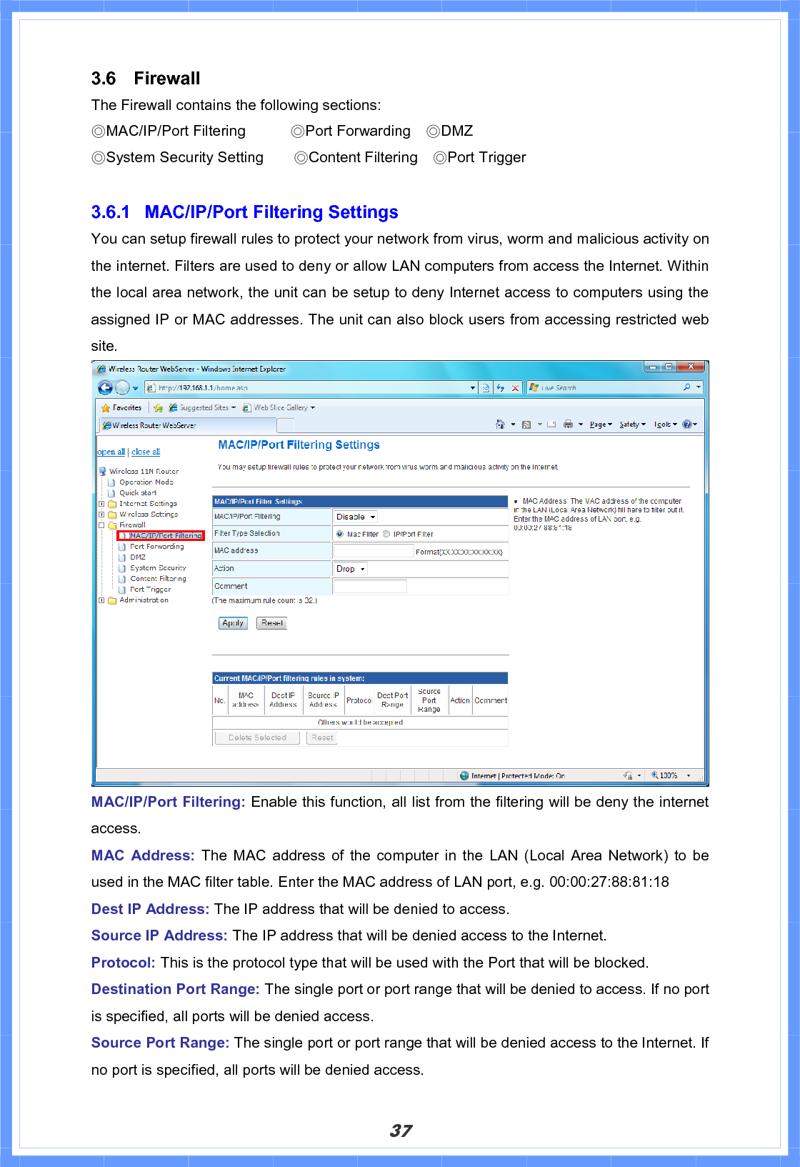 373.6 Firewall  The Firewall contains the following sections:!ϨMAC/IP/Port Filtering      ϨPort Forwarding    ϨDMZ                                       ϨSystem Security Setting    ϨContent Filtering    ϨPort Trigger 3.6.1  MAC/IP/Port Filtering Settings You can setup firewall rules to protect your network from virus, worm and malicious activity on the internet. Filters are used to deny or allow LAN computers from access the Internet. Within the local area network, the unit can be setup to deny Internet access to computers using the assigned IP or MAC addresses. The unit can also block users from accessing restricted web site.  MAC/IP/Port Filtering: Enable this function, all list from the filtering will be deny the internet access. MAC Address: The MAC address of the computer in the LAN (Local Area Network) to be used in the MAC filter table. Enter the MAC address of LAN port, e.g. 00:00:27:88:81:18 Dest IP Address: The IP address that will be denied to access. Source IP Address: The IP address that will be denied access to the Internet.   Protocol: This is the protocol type that will be used with the Port that will be blocked. Destination Port Range: The single port or port range that will be denied to access. If no port is specified, all ports will be denied access. Source Port Range: The single port or port range that will be denied access to the Internet. If no port is specified, all ports will be denied access. 