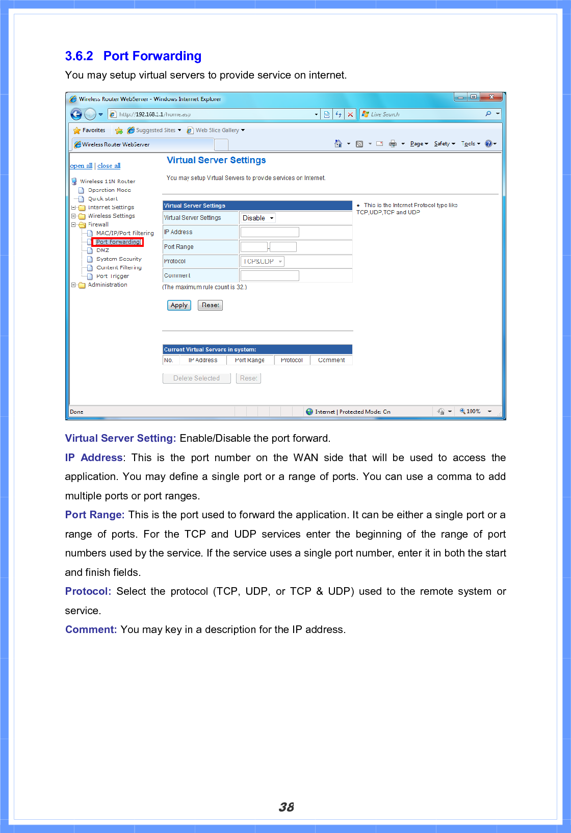 383.6.2 Port Forwarding You may setup virtual servers to provide service on internet. Virtual Server Setting: Enable/Disable the port forward. IP Address: This is the port number on the WAN side that will be used to access the application. You may define a single port or a range of ports. You can use a comma to add multiple ports or port ranges. Port Range: This is the port used to forward the application. It can be either a single port or a range of ports. For the TCP and UDP services enter the beginning of the range of port numbers used by the service. If the service uses a single port number, enter it in both the start and finish fields. Protocol:  Select the protocol (TCP, UDP, or TCP &amp; UDP) used to the remote system or service. Comment: You may key in a description for the IP address.   