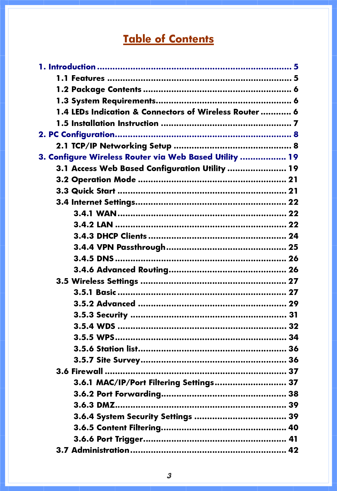 3Table of Contents1. Introduction ............................................................................ 51.1 Features ........................................................................ 5 1.2 Package Contents .......................................................... 6 1.3 System Requirements..................................................... 6 1.4 LEDs Indication &amp; Connectors of Wireless Router ............ 6 1.5 Installation Instruction ................................................... 7 2. PC Configuration..................................................................... 82.1 TCP/IP Networking Setup .............................................. 8 3. Configure Wireless Router via Web Based Utility .................. 193.1 Access Web Based Configuration Utility ....................... 19 3.2 Operation Mode .......................................................... 21 3.3 Quick Start .................................................................. 21 3.4 Internet Settings........................................................... 22 3.4.1 WAN.................................................................. 22 3.4.2 LAN ................................................................... 22 3.4.3 DHCP Clients ...................................................... 24 3.4.4 VPN Passthrough............................................... 25 3.4.5 DNS ................................................................... 26 3.4.6 Advanced Routing.............................................. 26 3.5 Wireless Settings ......................................................... 27 3.5.1 Basic .................................................................. 27 3.5.2 Advanced .......................................................... 29 3.5.3 Security ............................................................. 31 3.5.4 WDS .................................................................. 32 3.5.5 WPS................................................................... 34 3.5.6 Station list.......................................................... 36 3.5.7 Site Survey......................................................... 36 3.6 Firewall ....................................................................... 37 3.6.1 MAC/IP/Port Filtering Settings............................ 37 3.6.2 Port Forwarding................................................. 38 3.6.3 DMZ................................................................... 39 3.6.4 System Security Settings .................................... 39 3.6.5 Content Filtering................................................. 40 3.6.6 Port Trigger........................................................ 41 3.7 Administration............................................................. 42 