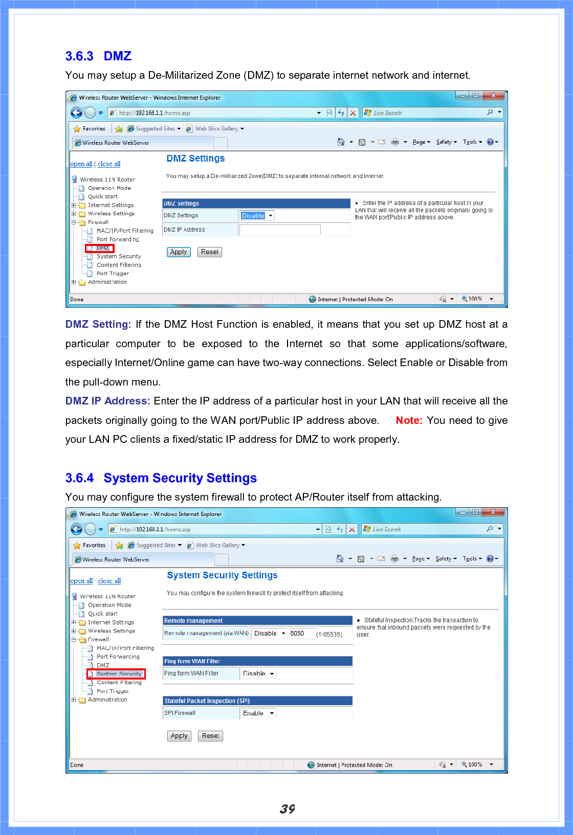 393.6.3 DMZ You may setup a De-Militarized Zone (DMZ) to separate internet network and internet. DMZ Setting: If the DMZ Host Function is enabled, it means that you set up DMZ host at a particular computer to be exposed to the Internet so that some applications/software, especially Internet/Online game can have two-way connections. Select Enable or Disable from the pull-down menu. DMZ IP Address: Enter the IP address of a particular host in your LAN that will receive all the packets originally going to the WAN port/Public IP address above.   Note: You need to give your LAN PC clients a fixed/static IP address for DMZ to work properly. 3.6.4  System Security Settings You may configure the system firewall to protect AP/Router itself from attacking. 