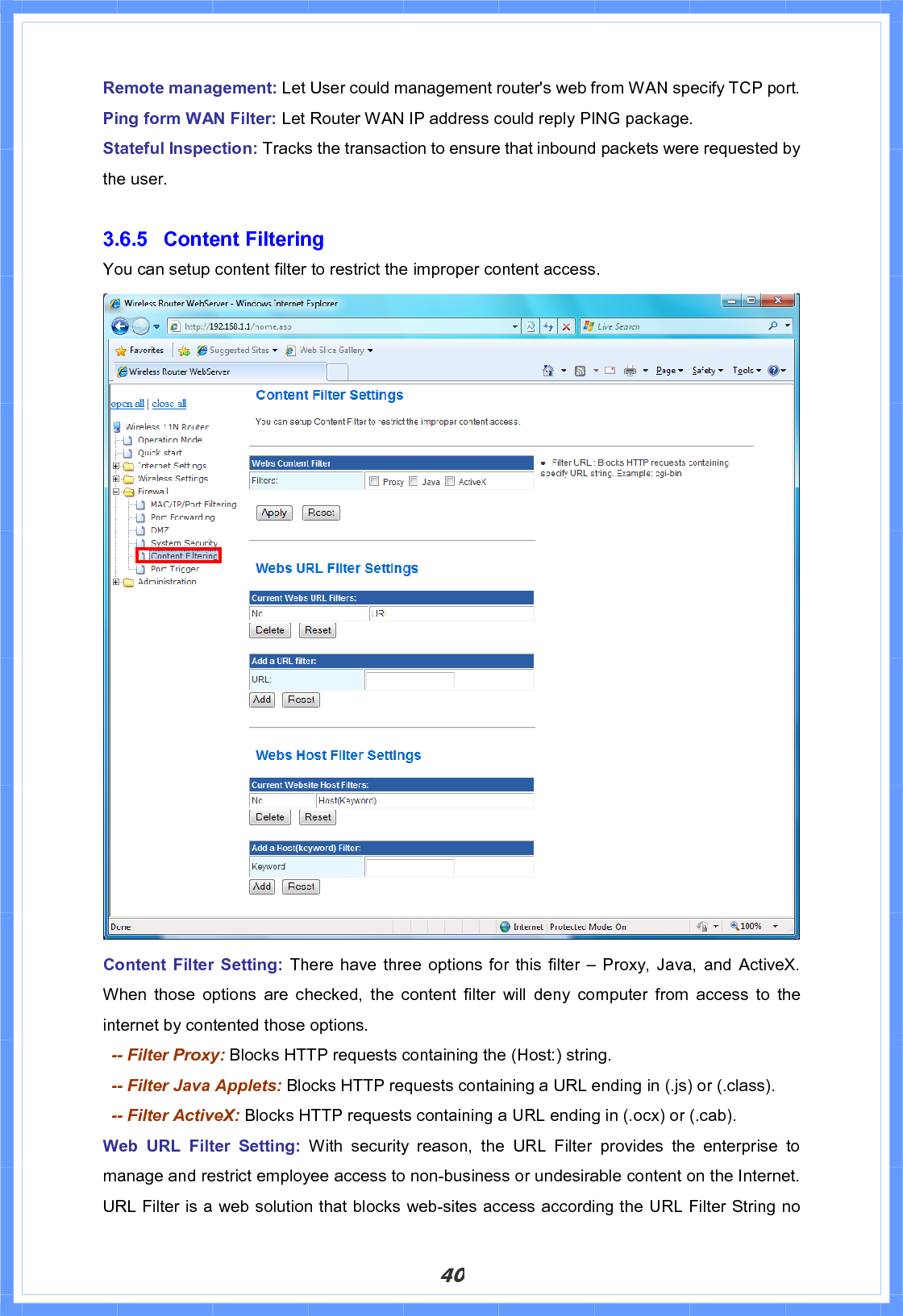 40Remote management: Let User could management router&apos;s web from WAN specify TCP port. Ping form WAN Filter: Let Router WAN IP address could reply PING package. Stateful Inspection: Tracks the transaction to ensure that inbound packets were requested by the user. 3.6.5 Content Filtering You can setup content filter to restrict the improper content access.Content Filter Setting: There have three options for this filter – Proxy, Java, and ActiveX. When those options are checked, the content filter will deny computer from access to the internet by contented those options.   -- Filter Proxy: Blocks HTTP requests containing the (Host:) string.   -- Filter Java Applets: Blocks HTTP requests containing a URL ending in (.js) or (.class).   -- Filter ActiveX: Blocks HTTP requests containing a URL ending in (.ocx) or (.cab). Web URL Filter Setting: With security reason, the URL Filter provides the enterprise to manage and restrict employee access to non-business or undesirable content on the Internet. URL Filter is a web solution that blocks web-sites access according the URL Filter String no 