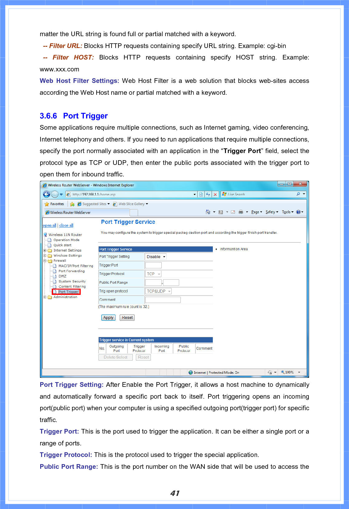 41matter the URL string is found full or partial matched with a keyword.   -- Filter URL: Blocks HTTP requests containing specify URL string. Example: cgi-bin  -- Filter HOST: Blocks HTTP requests containing specify HOST string. Example: www.xxx.com Web Host Filter Settings: Web Host Filter is a web solution that blocks web-sites access according the Web Host name or partial matched with a keyword. 3.6.6 Port Trigger Some applications require multiple connections, such as Internet gaming, video conferencing, Internet telephony and others. If you need to run applications that require multiple connections, specify the port normally associated with an application in the “Trigger Port” field, select the protocol type as TCP or UDP, then enter the public ports associated with the trigger port to open them for inbound traffic. Port Trigger Setting: After Enable the Port Trigger, it allows a host machine to dynamically and automatically forward a specific port back to itself. Port triggering opens an incoming port(public port) when your computer is using a specified outgoing port(trigger port) for specific traffic. Trigger Port: This is the port used to trigger the application. It can be either a single port or a range of ports. Trigger Protocol: This is the protocol used to trigger the special application. Public Port Range: This is the port number on the WAN side that will be used to access the 