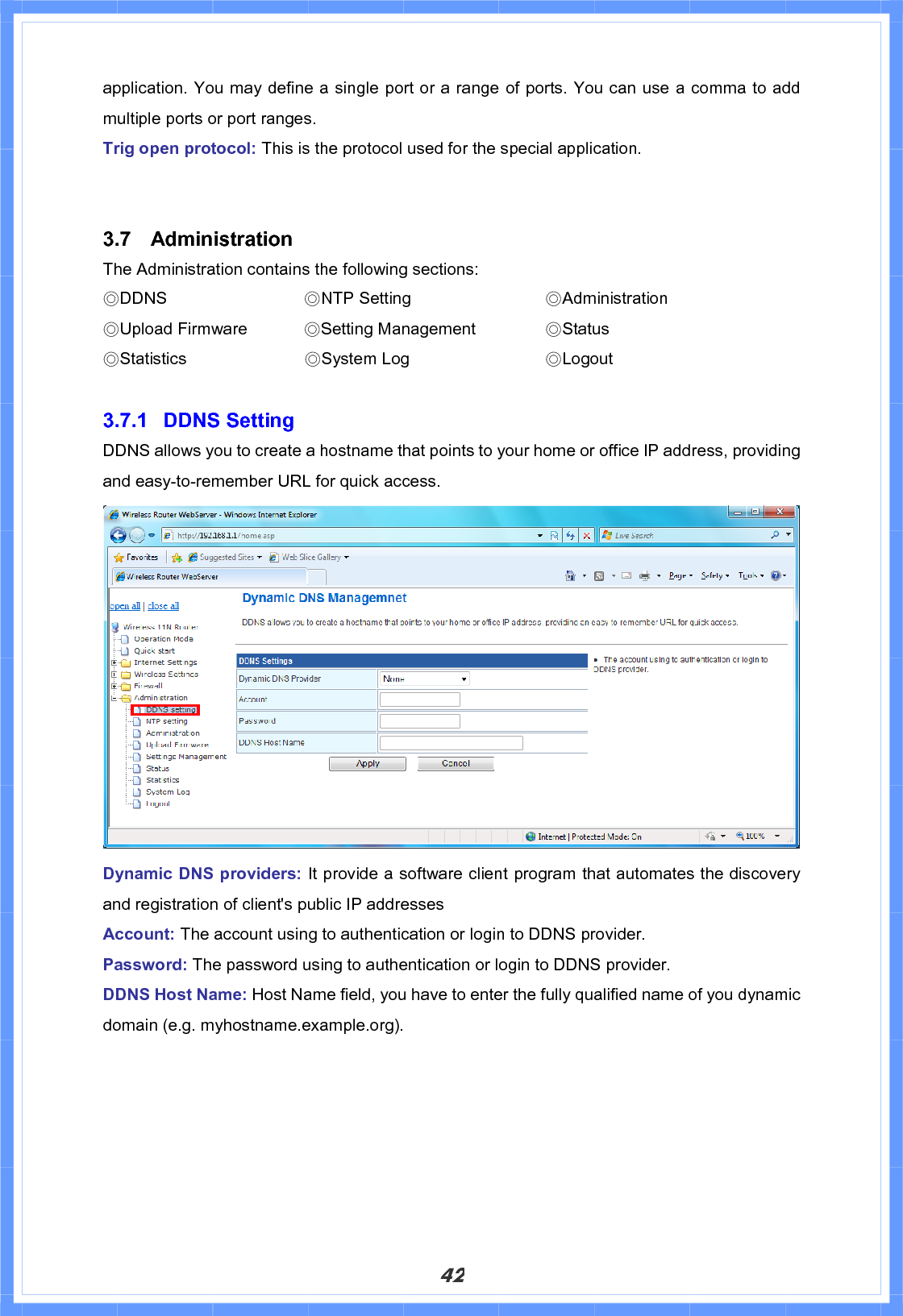 42application. You may define a single port or a range of ports. You can use a comma to add multiple ports or port ranges. Trig open protocol: This is the protocol used for the special application. 3.7 Administration The Administration contains the following sections:!ϨDDNS       ϨNTP Setting        ϨAdministration    ϨUpload Firmware    ϨSetting Management    ϨStatus ϨStatistics              ϨSystem Log        ϨLogout3.7.1 DDNS Setting DDNS allows you to create a hostname that points to your home or office IP address, providing and easy-to-remember URL for quick access. Dynamic DNS providers: It provide a software client program that automates the discovery and registration of client&apos;s public IP addresses Account: The account using to authentication or login to DDNS provider. Password: The password using to authentication or login to DDNS provider. DDNS Host Name: Host Name field, you have to enter the fully qualified name of you dynamic domain (e.g. myhostname.example.org). 