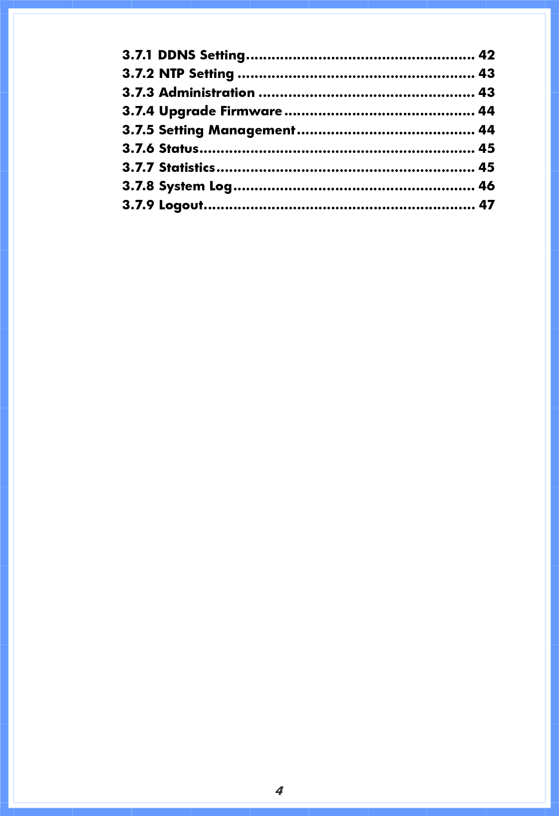 43.7.1 DDNS Setting...................................................... 42 3.7.2 NTP Setting ........................................................ 43 3.7.3 Administration ................................................... 43 3.7.4 Upgrade Firmware............................................. 44 3.7.5 Setting Management.......................................... 44 3.7.6 Status................................................................. 45 3.7.7 Statistics............................................................. 45 3.7.8 System Log......................................................... 46 3.7.9 Logout................................................................ 47 