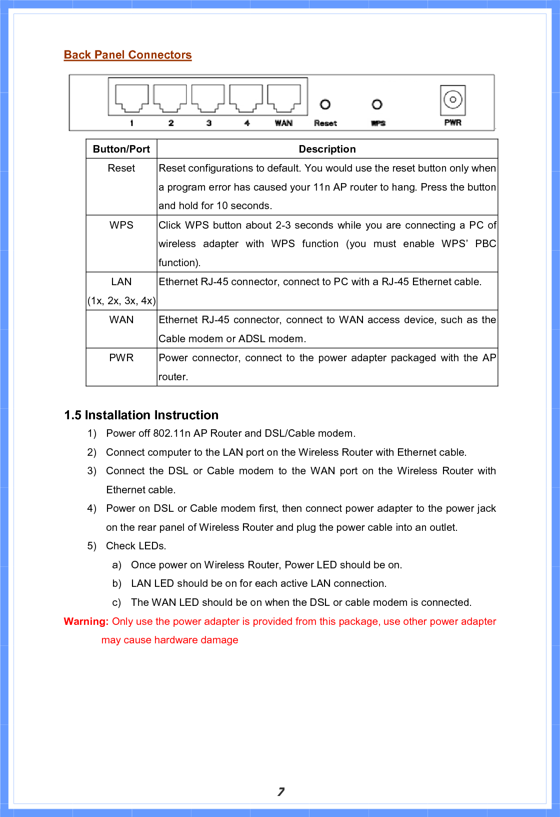 7Back Panel ConnectorsButton/Port Description Reset  Reset configurations to default. You would use the reset button only when a program error has caused your 11n AP router to hang. Press the button and hold for 10 seconds. WPS    Click WPS button about 2-3 seconds while you are connecting a PC of wireless adapter with WPS function (you must enable WPS’ PBC function).   LAN(1x, 2x, 3x, 4x)Ethernet RJ-45 connector, connect to PC with a RJ-45 Ethernet cable. WAN  Ethernet RJ-45 connector, connect to WAN access device, such as the Cable modem or ADSL modem. PWR   Power connector, connect to the power adapter packaged with the AP router. 1.5 Installation Instruction 1)  Power off 802.11n AP Router and DSL/Cable modem. 2)  Connect computer to the LAN port on the Wireless Router with Ethernet cable. 3)  Connect the DSL or Cable modem to the WAN port on the Wireless Router with Ethernet cable. 4)  Power on DSL or Cable modem first, then connect power adapter to the power jack on the rear panel of Wireless Router and plug the power cable into an outlet. 5)  Check LEDs.   a)  Once power on Wireless Router, Power LED should be on. b)  LAN LED should be on for each active LAN connection. c)  The WAN LED should be on when the DSL or cable modem is connected. Warning: Only use the power adapter is provided from this package, use other power adapter may cause hardware damage 