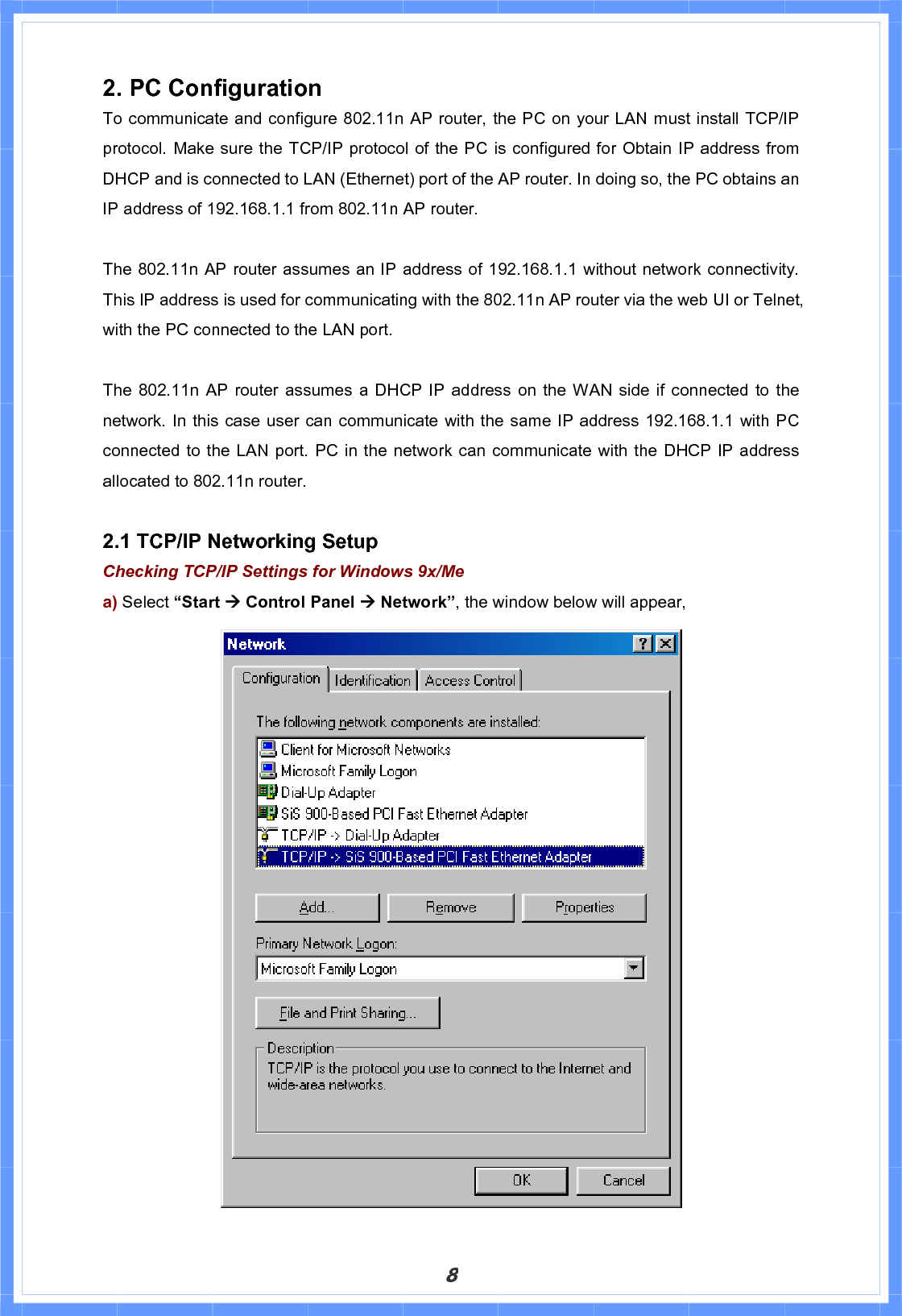 82. PC Configuration To communicate and configure 802.11n AP router, the PC on your LAN must install TCP/IP protocol. Make sure the TCP/IP protocol of the PC is configured for Obtain IP address from DHCP and is connected to LAN (Ethernet) port of the AP router. In doing so, the PC obtains an IP address of 192.168.1.1 from 802.11n AP router.   The 802.11n AP router assumes an IP address of 192.168.1.1 without network connectivity. This IP address is used for communicating with the 802.11n AP router via the web UI or Telnet, with the PC connected to the LAN port.   The 802.11n AP router assumes a DHCP IP address on the WAN side if connected to the network. In this case user can communicate with the same IP address 192.168.1.1 with PC connected to the LAN port. PC in the network can communicate with the DHCP IP address allocated to 802.11n router.   2.1 TCP/IP Networking Setup Checking TCP/IP Settings for Windows 9x/Mea) Select “Start Æ Control Panel Æ Network”, the window below will appear, 