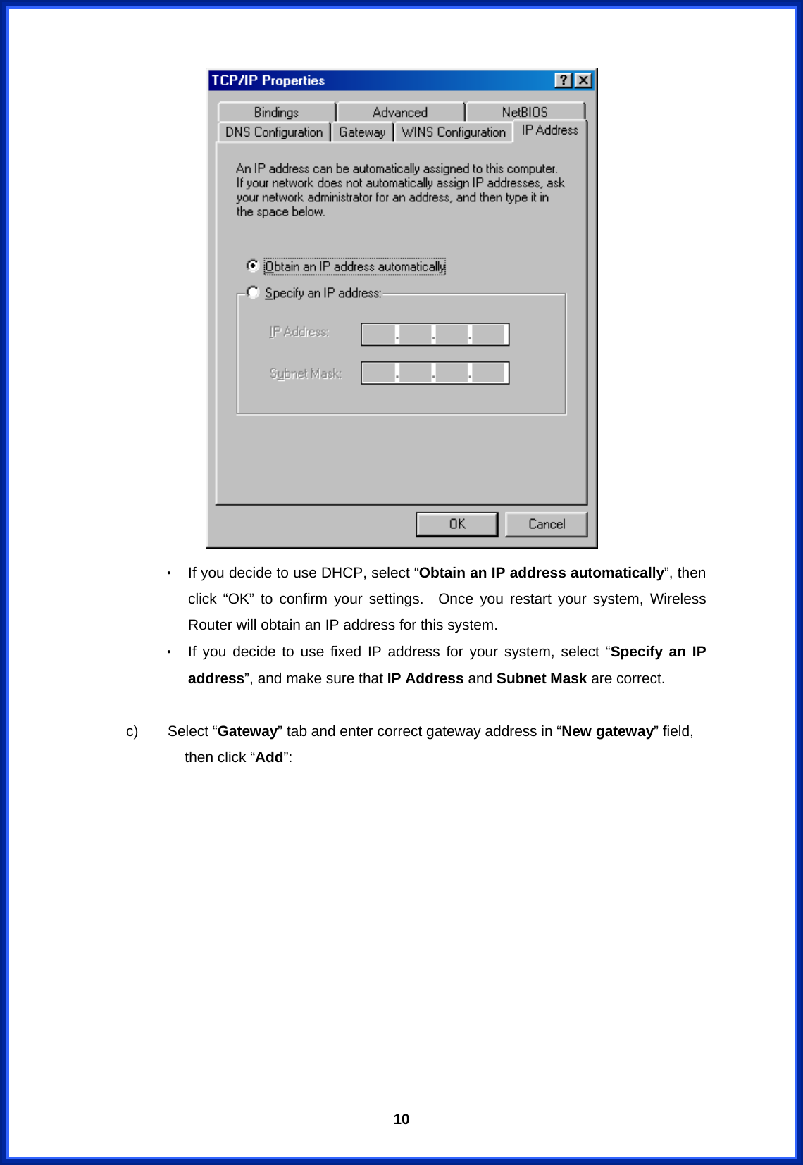  10 ‧ If you decide to use DHCP, select “Obtain an IP address automatically”, then click “OK” to confirm your settings.  Once you restart your system, Wireless Router will obtain an IP address for this system. ‧ If you decide to use fixed IP address for your system, select “Specify an IP address”, and make sure that IP Address and Subnet Mask are correct.      c)    Select “Gateway” tab and enter correct gateway address in “New gateway” field, then click “Add”: 