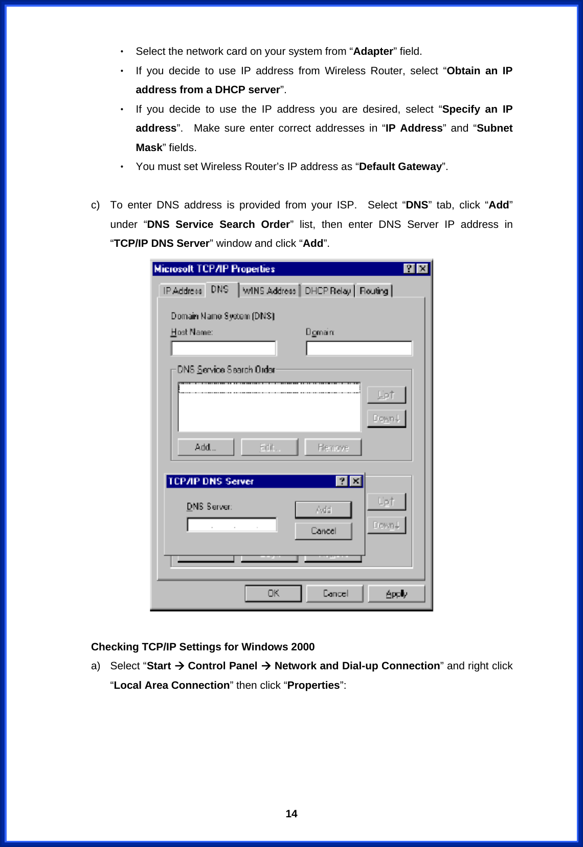  14‧ Select the network card on your system from “Adapter” field. ‧ If you decide to use IP address from Wireless Router, select “Obtain an IP address from a DHCP server”. ‧ If you decide to use the IP address you are desired, select “Specify an IP address”.  Make sure enter correct addresses in “IP Address” and “Subnet Mask” fields. ‧ You must set Wireless Router’s IP address as “Default Gateway”.    c)  To enter DNS address is provided from your ISP.  Select “DNS” tab, click “Add” under “DNS Service Search Order” list, then enter DNS Server IP address in “TCP/IP DNS Server” window and click “Add”.   Checking TCP/IP Settings for Windows 2000 a) Select “Start Æ Control Panel Æ Network and Dial-up Connection” and right click “Local Area Connection” then click “Properties”: 