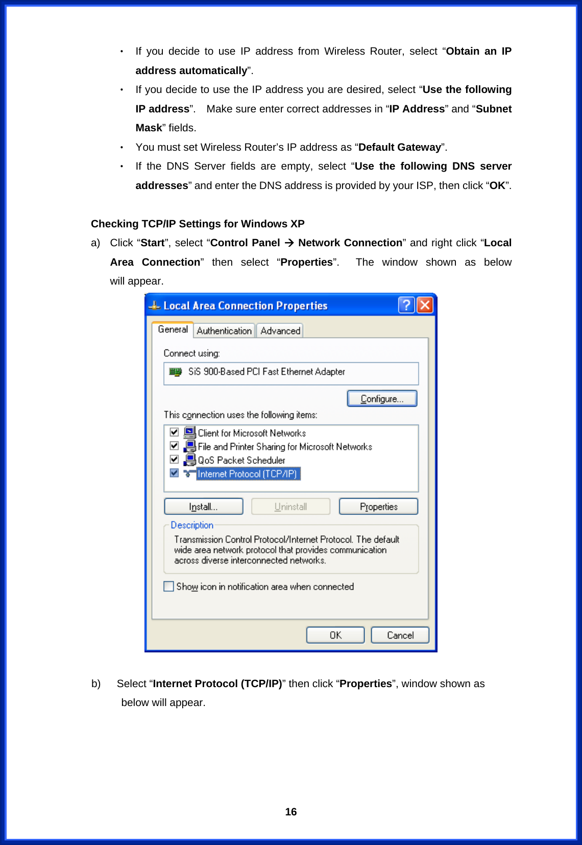  16‧ If you decide to use IP address from Wireless Router, select “Obtain an IP address automatically”. ‧ If you decide to use the IP address you are desired, select “Use the following IP address”.    Make sure enter correct addresses in “IP Address” and “Subnet Mask” fields. ‧ You must set Wireless Router’s IP address as “Default Gateway”. ‧ If the DNS Server fields are empty, select “Use the following DNS server addresses” and enter the DNS address is provided by your ISP, then click “OK”.  Checking TCP/IP Settings for Windows XP a) Click “Start”, select “Control Panel Æ Network Connection” and right click “Local Area Connection” then select “Properties”.  The window shown as below       will appear.   b)   Select “Internet Protocol (TCP/IP)” then click “Properties”, window shown as     below will appear. 