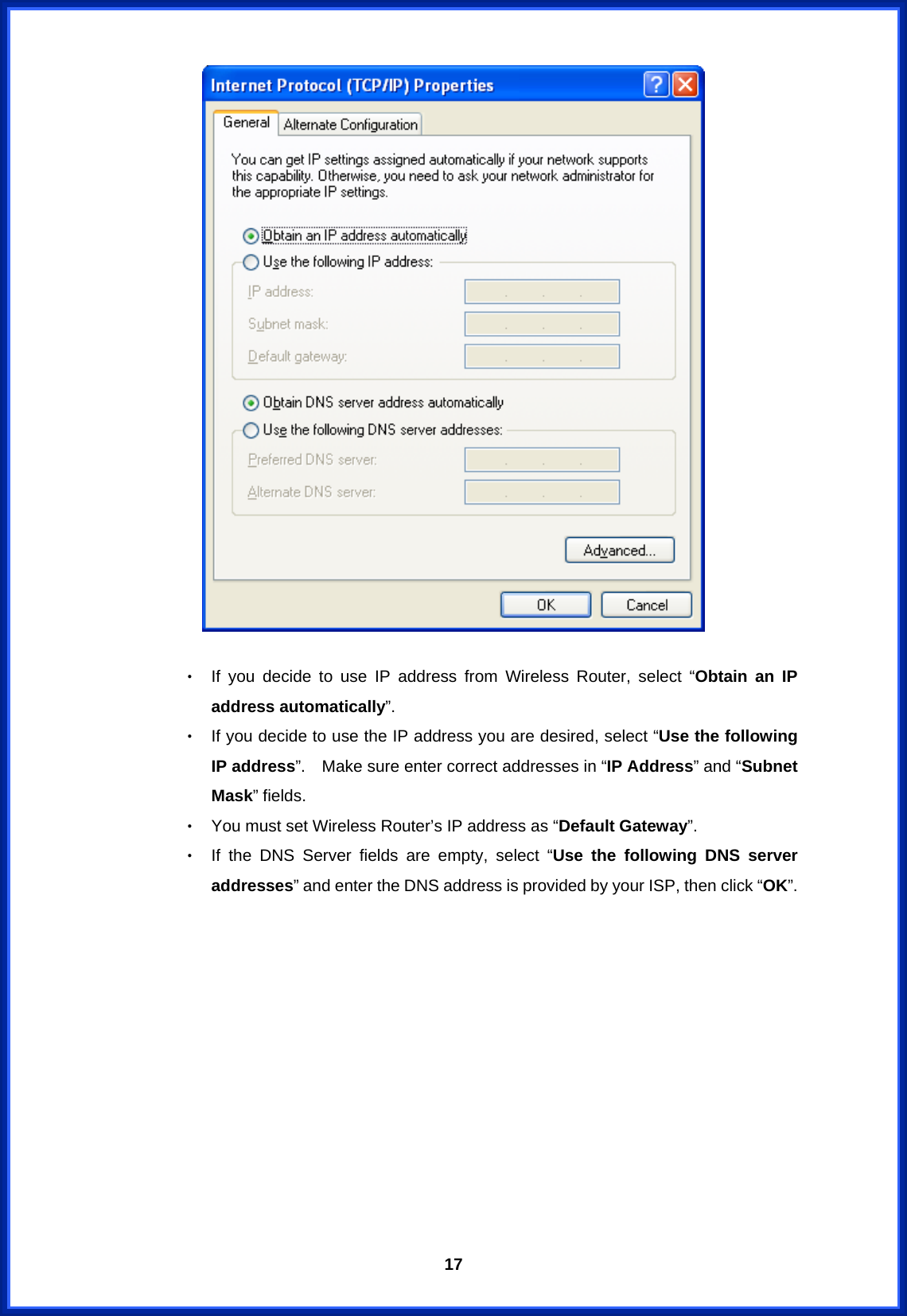  17  ‧ If you decide to use IP address from Wireless Router, select “Obtain an IP address automatically”. ‧ If you decide to use the IP address you are desired, select “Use the following IP address”.    Make sure enter correct addresses in “IP Address” and “Subnet Mask” fields. ‧ You must set Wireless Router’s IP address as “Default Gateway”. ‧ If the DNS Server fields are empty, select “Use the following DNS server addresses” and enter the DNS address is provided by your ISP, then click “OK”.            