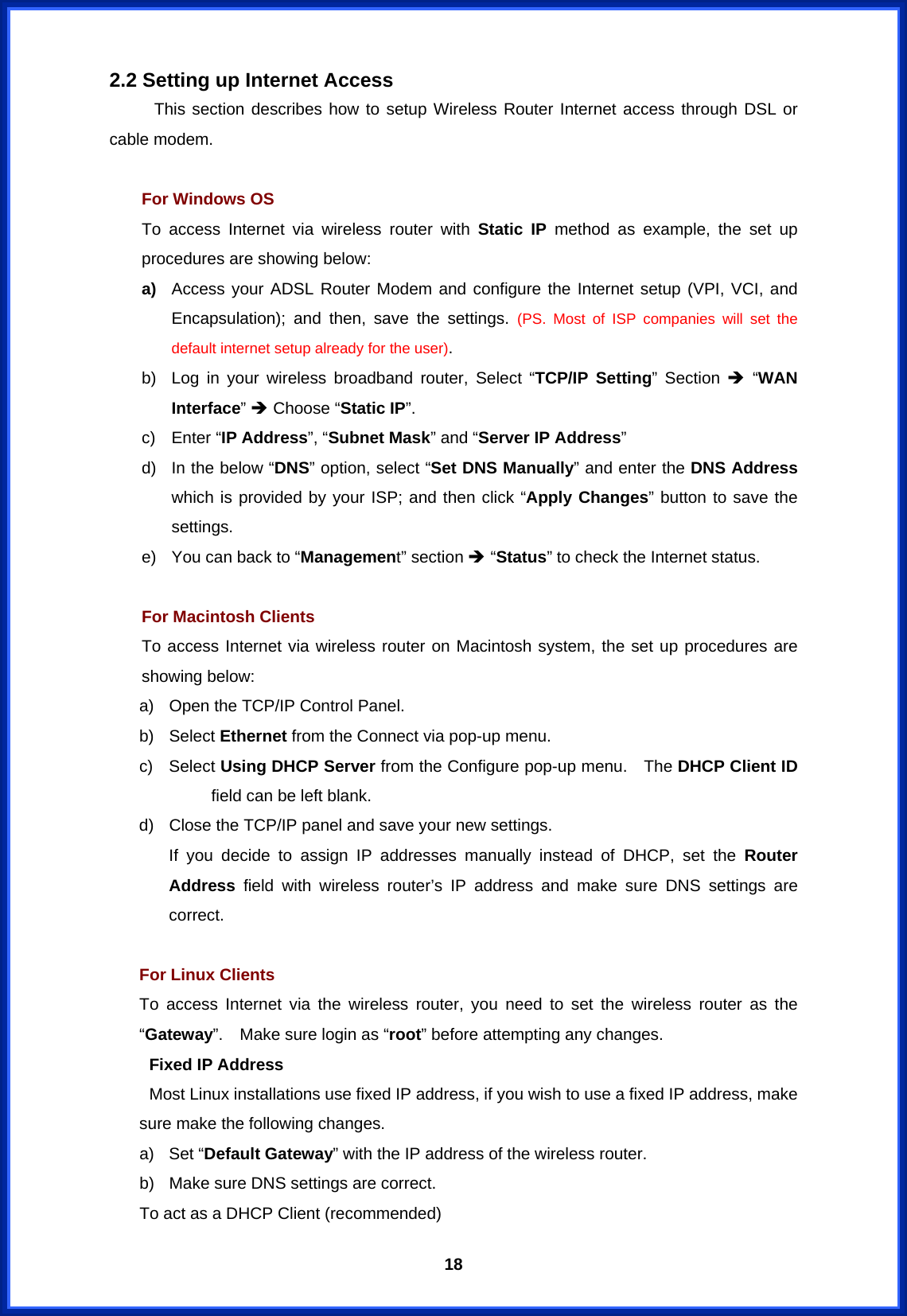  18 2.2 Setting up Internet Access This section describes how to setup Wireless Router Internet access through DSL or cable modem.  For Windows OS To access Internet via wireless router with Static IP method as example, the set up procedures are showing below: a)  Access your ADSL Router Modem and configure the Internet setup (VPI, VCI, and Encapsulation); and then, save the settings. (PS. Most of ISP companies will set the default internet setup already for the user).   b)  Log in your wireless broadband router, Select “TCP/IP Setting” Section Î “WAN Interface” Î Choose “Static IP”. c) Enter “IP Address”, “Subnet Mask” and “Server IP Address”  d)  In the below “DNS” option, select “Set DNS Manually” and enter the DNS Address which is provided by your ISP; and then click “Apply Changes” button to save the settings. e)  You can back to “Management” section Î “Status” to check the Internet status.    For Macintosh Clients To access Internet via wireless router on Macintosh system, the set up procedures are showing below: a)  Open the TCP/IP Control Panel. b) Select Ethernet from the Connect via pop-up menu. c) Select Using DHCP Server from the Configure pop-up menu.    The DHCP Client ID field can be left blank. d)  Close the TCP/IP panel and save your new settings. If you decide to assign IP addresses manually instead of DHCP, set the Router Address field with wireless router’s IP address and make sure DNS settings are correct.  For Linux Clients To access Internet via the wireless router, you need to set the wireless router as the “Gateway”.    Make sure login as “root” before attempting any changes.   Fixed IP Address   Most Linux installations use fixed IP address, if you wish to use a fixed IP address, make sure make the following changes. a) Set “Default Gateway” with the IP address of the wireless router. b)  Make sure DNS settings are correct. To act as a DHCP Client (recommended) 