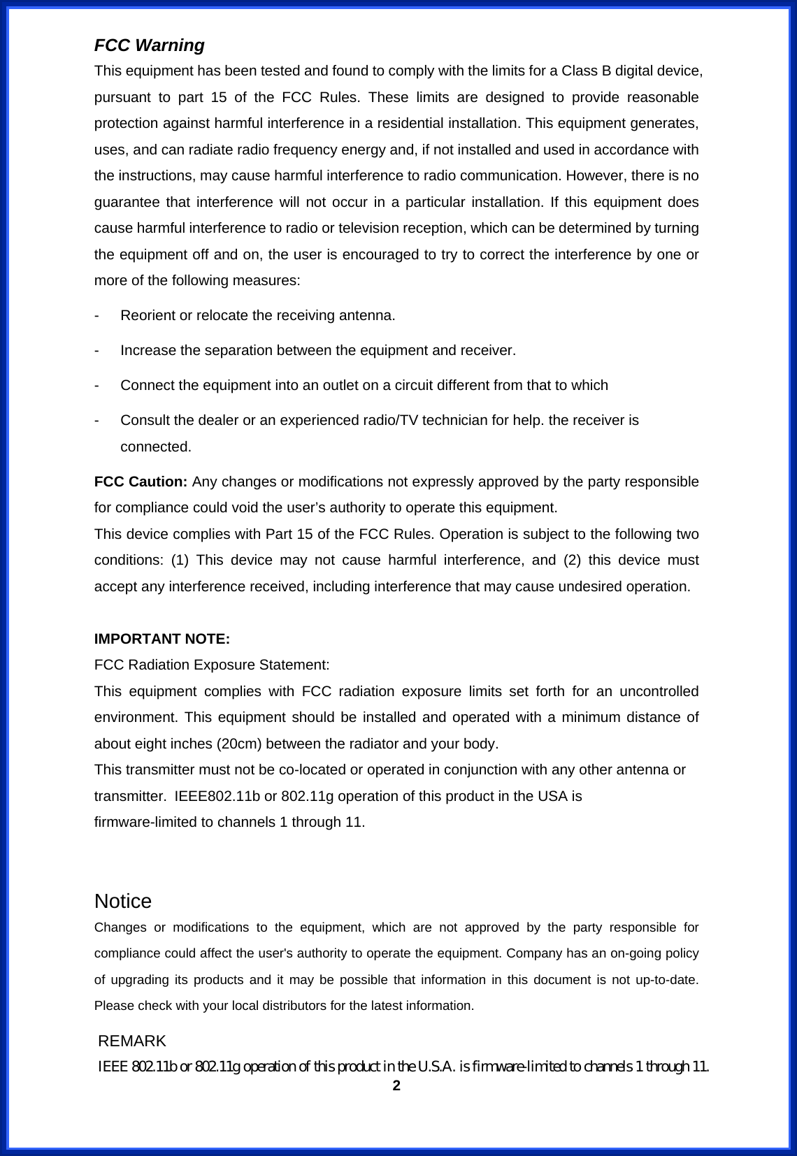  2FCC Warning   This equipment has been tested and found to comply with the limits for a Class B digital device, pursuant to part 15 of the FCC Rules. These limits are designed to provide reasonable protection against harmful interference in a residential installation. This equipment generates, uses, and can radiate radio frequency energy and, if not installed and used in accordance with the instructions, may cause harmful interference to radio communication. However, there is no guarantee that interference will not occur in a particular installation. If this equipment does cause harmful interference to radio or television reception, which can be determined by turning the equipment off and on, the user is encouraged to try to correct the interference by one or more of the following measures: -  Reorient or relocate the receiving antenna. -  Increase the separation between the equipment and receiver. -  Connect the equipment into an outlet on a circuit different from that to which -  Consult the dealer or an experienced radio/TV technician for help. the receiver is connected. FCC Caution: Any changes or modifications not expressly approved by the party responsible for compliance could void the user’s authority to operate this equipment. This device complies with Part 15 of the FCC Rules. Operation is subject to the following two conditions: (1) This device may not cause harmful interference, and (2) this device must accept any interference received, including interference that may cause undesired operation.  IMPORTANT NOTE: FCC Radiation Exposure Statement: This equipment complies with FCC radiation exposure limits set forth for an uncontrolled environment. This equipment should be installed and operated with a minimum distance of about eight inches (20cm) between the radiator and your body.   This transmitter must not be co-located or operated in conjunction with any other antenna or transmitter. IEEE802.11b or 802.11g operation of this product in the USA is firmware-limited to channels 1 through 11.   Notice Changes or modifications to the equipment, which are not approved by the party responsible for compliance could affect the user&apos;s authority to operate the equipment. Company has an on-going policy of upgrading its products and it may be possible that information in this document is not up-to-date.  Please check with your local distributors for the latest information.  REMARK IEEE 802.11b or 802.11g operation of this product in the U.S.A. is firmware-limited to channels 1 through 11. 