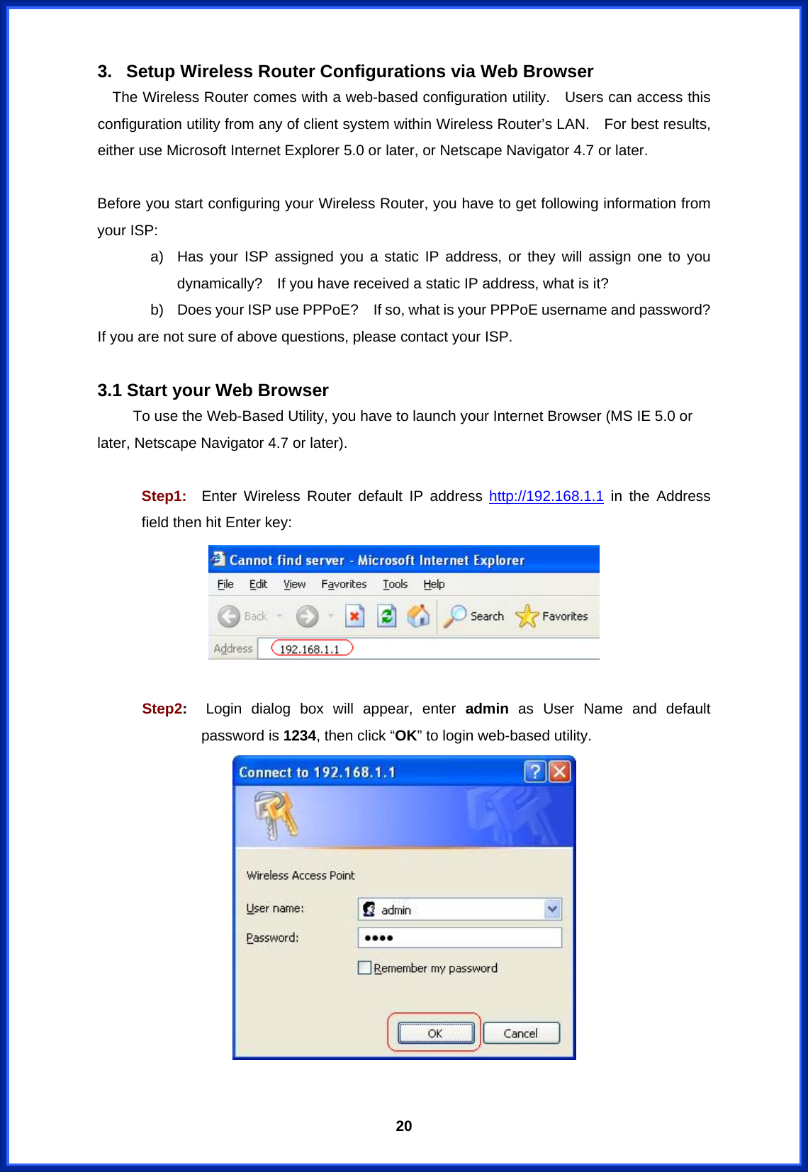  203.  Setup Wireless Router Configurations via Web Browser     The Wireless Router comes with a web-based configuration utility.    Users can access this configuration utility from any of client system within Wireless Router’s LAN.  For best results, either use Microsoft Internet Explorer 5.0 or later, or Netscape Navigator 4.7 or later.  Before you start configuring your Wireless Router, you have to get following information from your ISP: a)  Has your ISP assigned you a static IP address, or they will assign one to you dynamically?    If you have received a static IP address, what is it? b)  Does your ISP use PPPoE?    If so, what is your PPPoE username and password? If you are not sure of above questions, please contact your ISP.  3.1 Start your Web Browser To use the Web-Based Utility, you have to launch your Internet Browser (MS IE 5.0 or later, Netscape Navigator 4.7 or later).       Step1:  Enter Wireless Router default IP address http://192.168.1.1 in the Address field then hit Enter key:   Step2:  Login dialog box will appear, enter admin as User Name and default password is 1234, then click “OK” to login web-based utility.   