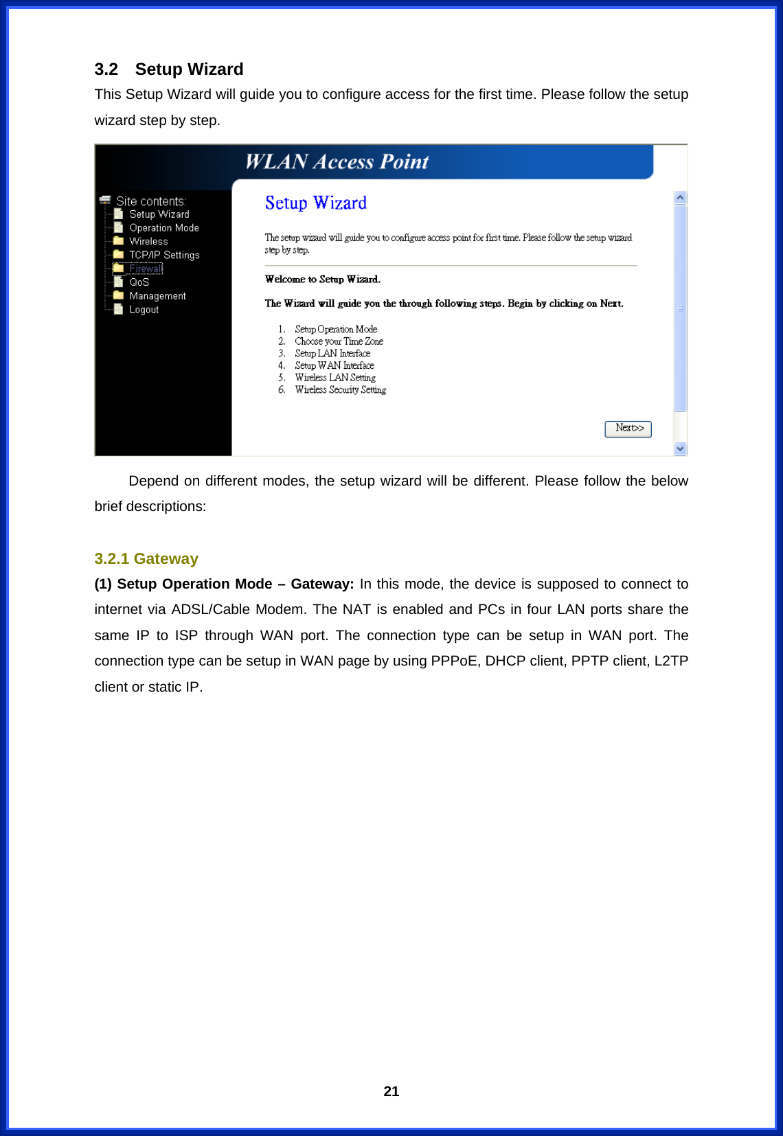  213.2 Setup Wizard This Setup Wizard will guide you to configure access for the first time. Please follow the setup wizard step by step.   Depend on different modes, the setup wizard will be different. Please follow the below brief descriptions:  3.2.1 Gateway (1) Setup Operation Mode – Gateway: In this mode, the device is supposed to connect to internet via ADSL/Cable Modem. The NAT is enabled and PCs in four LAN ports share the same IP to ISP through WAN port. The connection type can be setup in WAN port. The connection type can be setup in WAN page by using PPPoE, DHCP client, PPTP client, L2TP client or static IP. 