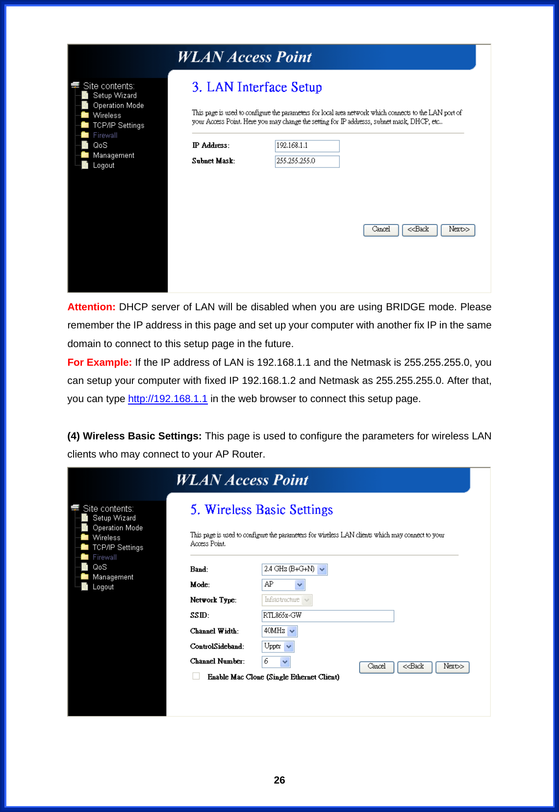  26 Attention: DHCP server of LAN will be disabled when you are using BRIDGE mode. Please remember the IP address in this page and set up your computer with another fix IP in the same domain to connect to this setup page in the future. For Example: If the IP address of LAN is 192.168.1.1 and the Netmask is 255.255.255.0, you can setup your computer with fixed IP 192.168.1.2 and Netmask as 255.255.255.0. After that, you can type http://192.168.1.1 in the web browser to connect this setup page.  (4) Wireless Basic Settings: This page is used to configure the parameters for wireless LAN clients who may connect to your AP Router.      