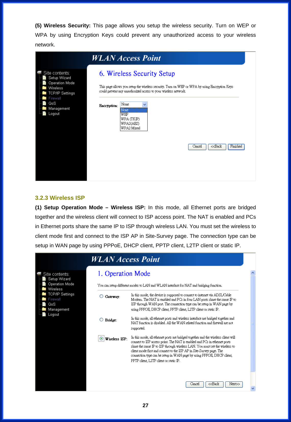  27(5) Wireless Security: This page allows you setup the wireless security. Turn on WEP or WPA by using Encryption Keys could prevent any unauthorized access to your wireless network.   3.2.3 Wireless ISP (1) Setup Operation Mode – Wireless ISP: In this mode, all Ethernet ports are bridged together and the wireless client will connect to ISP access point. The NAT is enabled and PCs in Ethernet ports share the same IP to ISP through wireless LAN. You must set the wireless to client mode first and connect to the ISP AP in Site-Survey page. The connection type can be setup in WAN page by using PPPoE, DHCP client, PPTP client, L2TP client or static IP.  