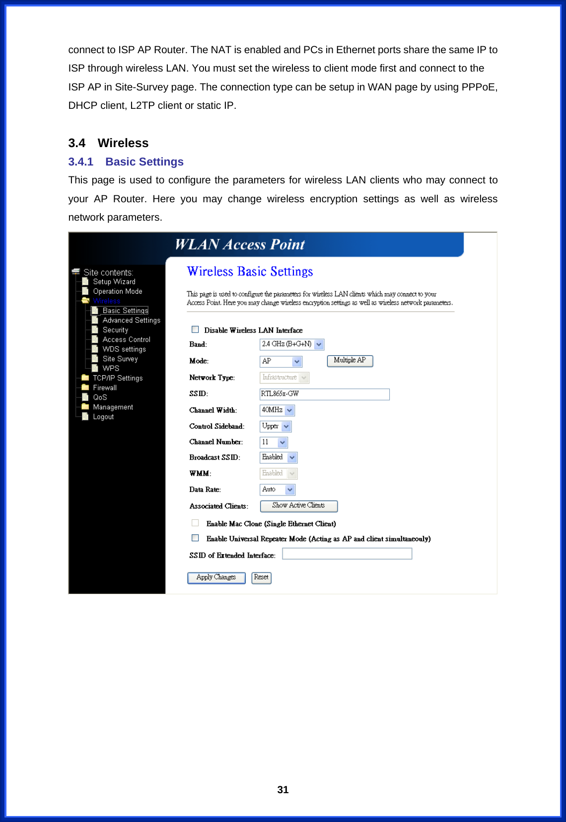  31connect to ISP AP Router. The NAT is enabled and PCs in Ethernet ports share the same IP to ISP through wireless LAN. You must set the wireless to client mode first and connect to the ISP AP in Site-Survey page. The connection type can be setup in WAN page by using PPPoE, DHCP client, L2TP client or static IP.  3.4 Wireless 3.4.1 Basic Settings This page is used to configure the parameters for wireless LAN clients who may connect to your AP Router. Here you may change wireless encryption settings as well as wireless network parameters.           