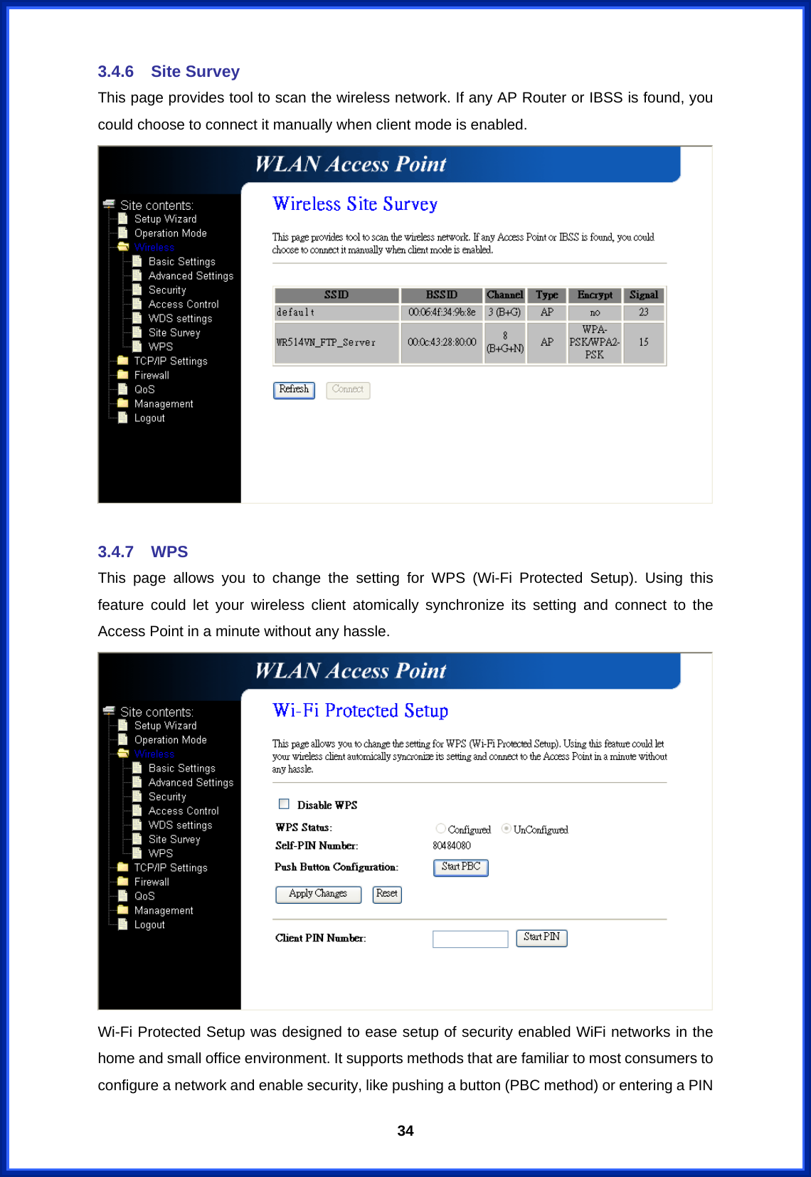  343.4.6 Site Survey This page provides tool to scan the wireless network. If any AP Router or IBSS is found, you could choose to connect it manually when client mode is enabled.   3.4.7 WPS This page allows you to change the setting for WPS (Wi-Fi Protected Setup). Using this feature could let your wireless client atomically synchronize its setting and connect to the Access Point in a minute without any hassle.  Wi-Fi Protected Setup was designed to ease setup of security enabled WiFi networks in the home and small office environment. It supports methods that are familiar to most consumers to configure a network and enable security, like pushing a button (PBC method) or entering a PIN 