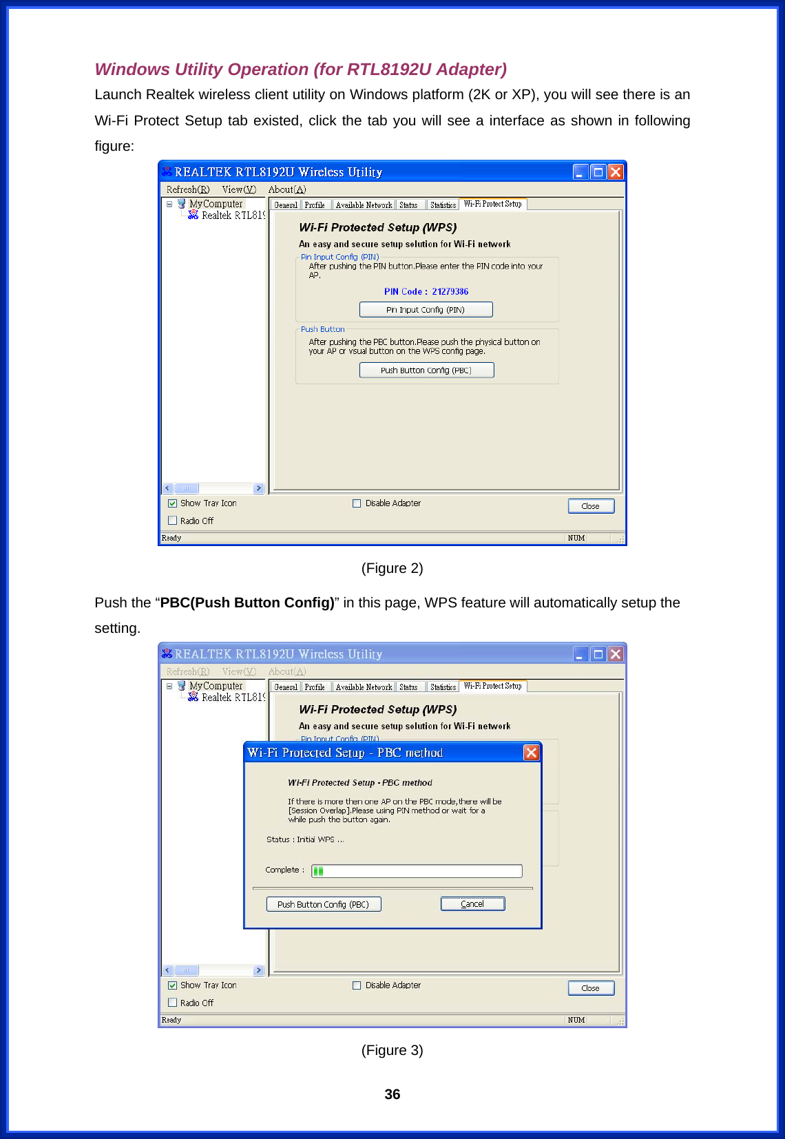  36Windows Utility Operation (for RTL8192U Adapter) Launch Realtek wireless client utility on Windows platform (2K or XP), you will see there is an Wi-Fi Protect Setup tab existed, click the tab you will see a interface as shown in following figure:  (Figure 2) Push the “PBC(Push Button Config)” in this page, WPS feature will automatically setup the setting.  (Figure 3) 