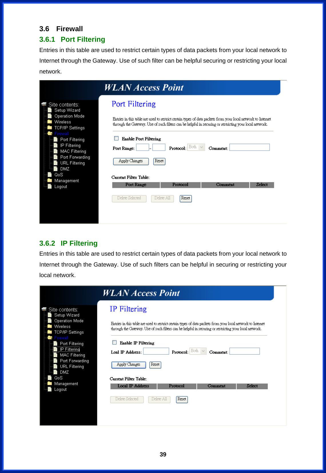  393.6 Firewall 3.6.1 Port Filtering Entries in this table are used to restrict certain types of data packets from your local network to Internet through the Gateway. Use of such filter can be helpful securing or restricting your local network.   3.6.2 IP Filtering Entries in this table are used to restrict certain types of data packets from your local network to Internet through the Gateway. Use of such filters can be helpful in securing or restricting your local network.   