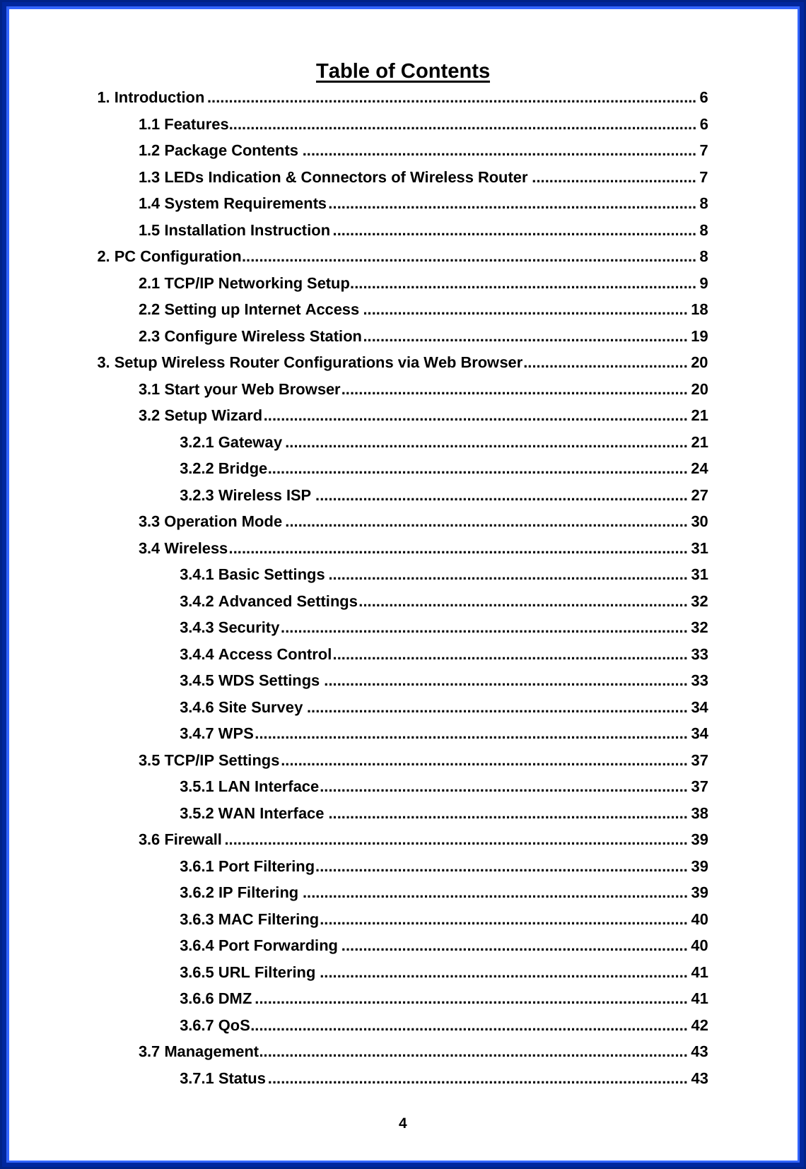  4Table of Contents 1. Introduction.................................................................................................................6 1.1 Features............................................................................................................ 6 1.2 Package Contents ........................................................................................... 7 1.3 LEDs Indication &amp; Connectors of Wireless Router ...................................... 7 1.4 System Requirements..................................................................................... 8 1.5 Installation Instruction.................................................................................... 8 2. PC Configuration......................................................................................................... 8 2.1 TCP/IP Networking Setup................................................................................ 9 2.2 Setting up Internet Access ........................................................................... 18 2.3 Configure Wireless Station........................................................................... 19 3. Setup Wireless Router Configurations via Web Browser...................................... 20 3.1 Start your Web Browser................................................................................ 20 3.2 Setup Wizard.................................................................................................. 21 3.2.1 Gateway ............................................................................................. 21 3.2.2 Bridge................................................................................................. 24 3.2.3 Wireless ISP ...................................................................................... 27 3.3 Operation Mode ............................................................................................. 30 3.4 Wireless.......................................................................................................... 31 3.4.1 Basic Settings ................................................................................... 31 3.4.2 Advanced Settings............................................................................ 32 3.4.3 Security.............................................................................................. 32 3.4.4 Access Control.................................................................................. 33 3.4.5 WDS Settings .................................................................................... 33 3.4.6 Site Survey ........................................................................................ 34 3.4.7 WPS.................................................................................................... 34 3.5 TCP/IP Settings.............................................................................................. 37 3.5.1 LAN Interface..................................................................................... 37 3.5.2 WAN Interface ................................................................................... 38 3.6 Firewall........................................................................................................... 39 3.6.1 Port Filtering...................................................................................... 39 3.6.2 IP Filtering ......................................................................................... 39 3.6.3 MAC Filtering..................................................................................... 40 3.6.4 Port Forwarding ................................................................................ 40 3.6.5 URL Filtering ..................................................................................... 41 3.6.6 DMZ .................................................................................................... 41 3.6.7 QoS..................................................................................................... 42 3.7 Management................................................................................................... 43 3.7.1 Status................................................................................................. 43 