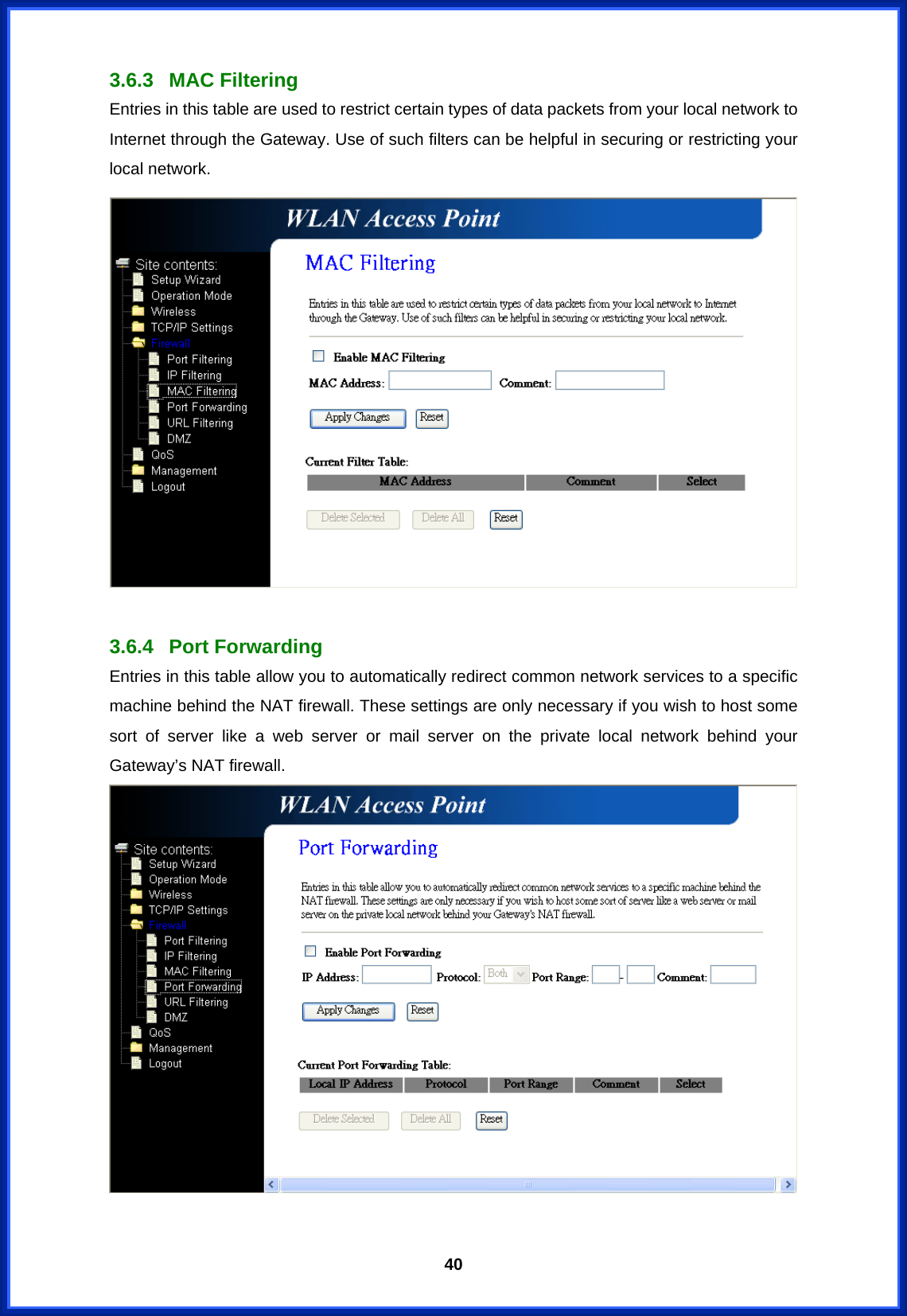  403.6.3 MAC Filtering Entries in this table are used to restrict certain types of data packets from your local network to Internet through the Gateway. Use of such filters can be helpful in securing or restricting your local network.   3.6.4 Port Forwarding Entries in this table allow you to automatically redirect common network services to a specific machine behind the NAT firewall. These settings are only necessary if you wish to host some sort of server like a web server or mail server on the private local network behind your Gateway’s NAT firewall.   