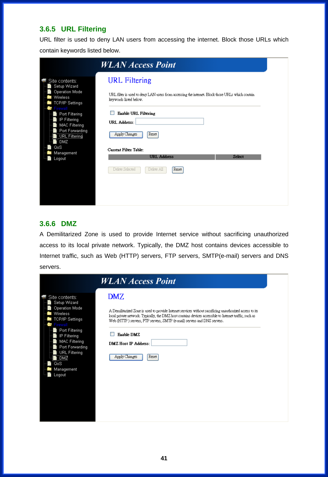  413.6.5 URL Filtering URL filter is used to deny LAN users from accessing the internet. Block those URLs which contain keywords listed below.   3.6.6 DMZ A Demilitarized Zone is used to provide Internet service without sacrificing unauthorized access to its local private network. Typically, the DMZ host contains devices accessible to Internet traffic, such as Web (HTTP) servers, FTP servers, SMTP(e-mail) servers and DNS servers.    