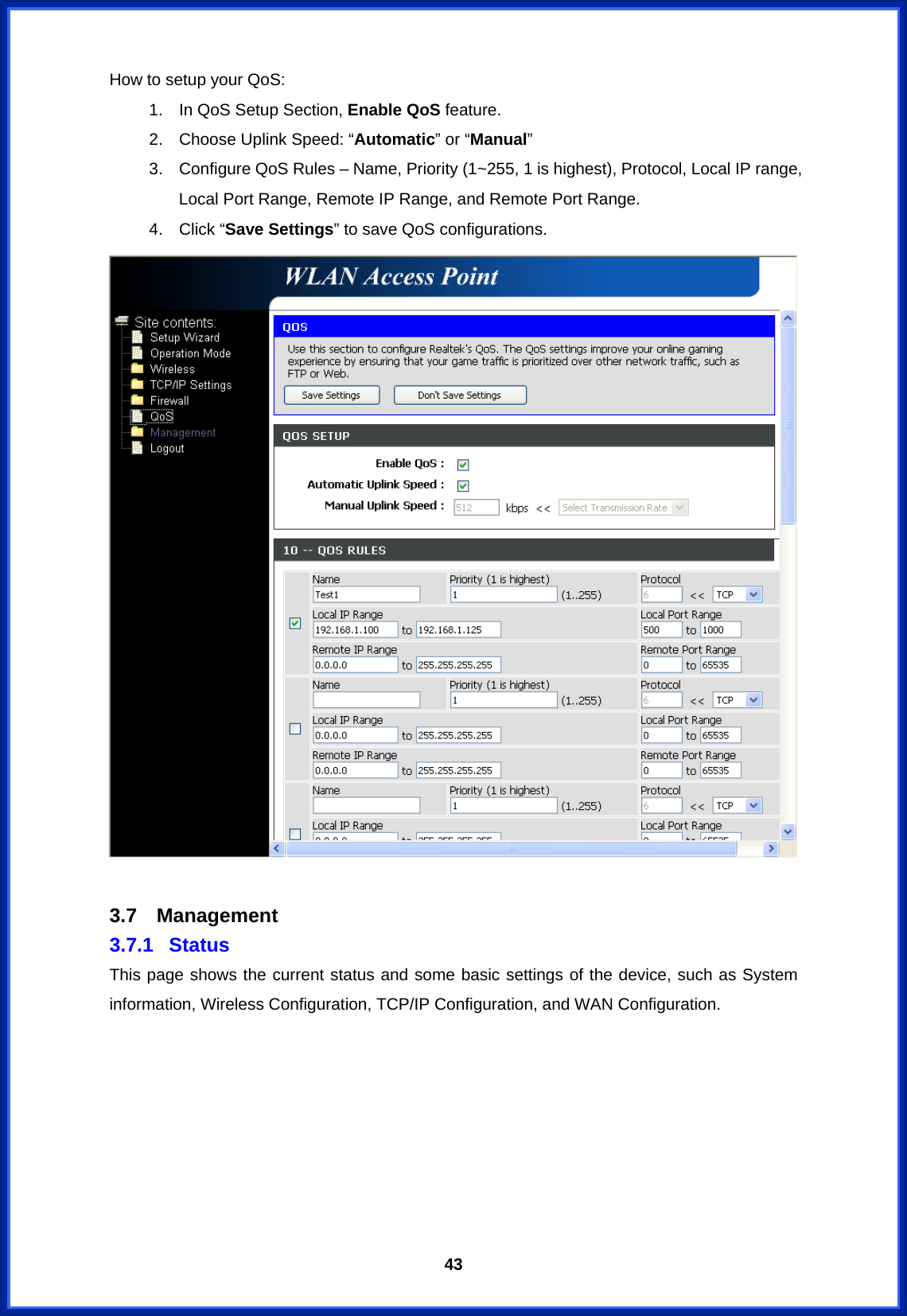  43How to setup your QoS: 1.  In QoS Setup Section, Enable QoS feature. 2.  Choose Uplink Speed: “Automatic” or “Manual” 3.  Configure QoS Rules – Name, Priority (1~255, 1 is highest), Protocol, Local IP range, Local Port Range, Remote IP Range, and Remote Port Range.   4. Click “Save Settings” to save QoS configurations.     3.7 Management 3.7.1 Status This page shows the current status and some basic settings of the device, such as System information, Wireless Configuration, TCP/IP Configuration, and WAN Configuration. 