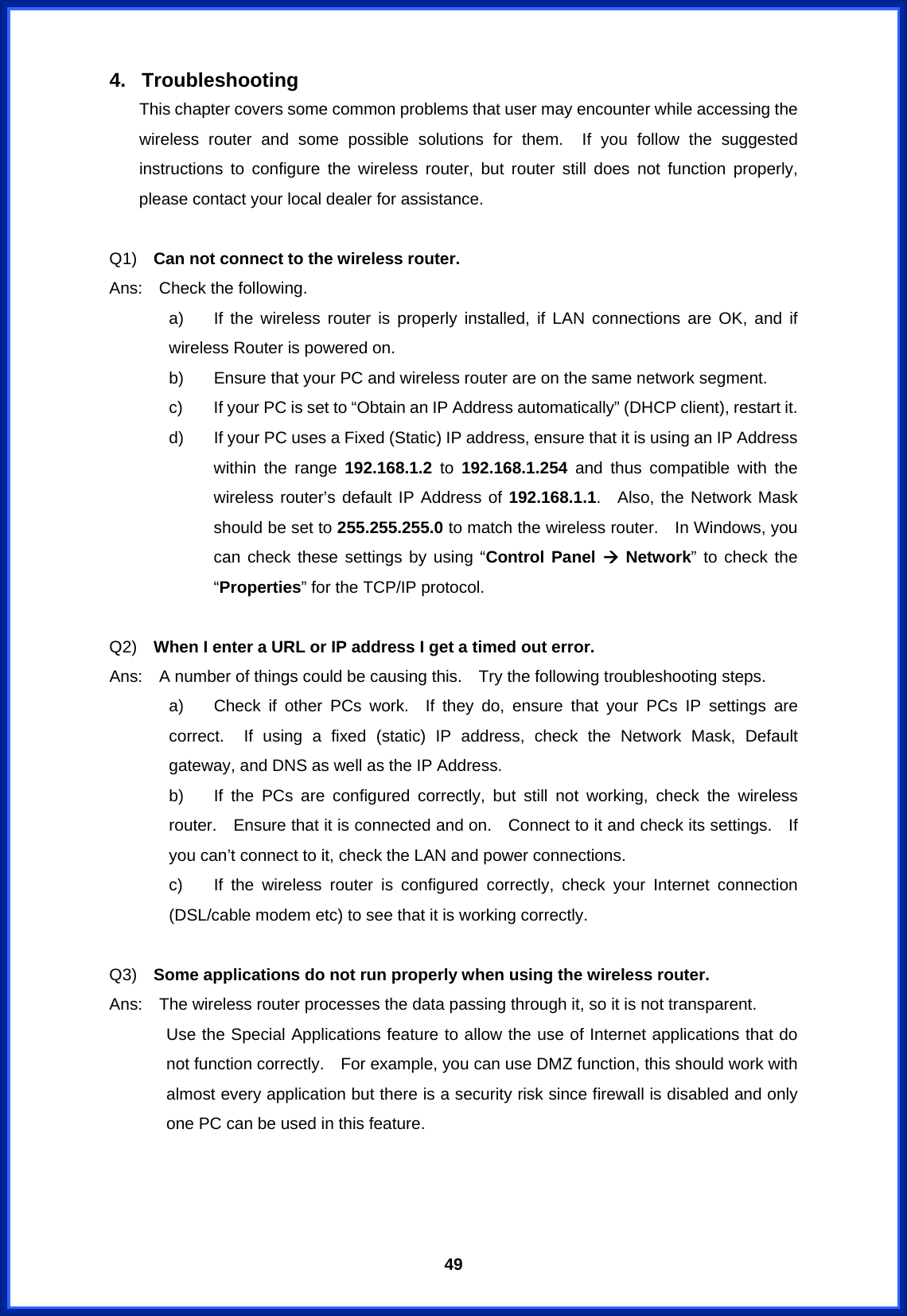  494. Troubleshooting This chapter covers some common problems that user may encounter while accessing the wireless router and some possible solutions for them.  If you follow the suggested instructions to configure the wireless router, but router still does not function properly, please contact your local dealer for assistance.      Q1)  Can not connect to the wireless router. Ans:  Check the following. a)  If the wireless router is properly installed, if LAN connections are OK, and if wireless Router is powered on. b)  Ensure that your PC and wireless router are on the same network segment. c)  If your PC is set to “Obtain an IP Address automatically” (DHCP client), restart it. d)  If your PC uses a Fixed (Static) IP address, ensure that it is using an IP Address within the range 192.168.1.2 to 192.168.1.254 and thus compatible with the wireless router’s default IP Address of 192.168.1.1.  Also, the Network Mask should be set to 255.255.255.0 to match the wireless router.    In Windows, you can check these settings by using “Control Panel Æ Network” to check the “Properties” for the TCP/IP protocol.  Q2)  When I enter a URL or IP address I get a timed out error. Ans:    A number of things could be causing this.    Try the following troubleshooting steps. a)  Check if other PCs work.  If they do, ensure that your PCs IP settings are correct.  If using a fixed (static) IP address, check the Network Mask, Default gateway, and DNS as well as the IP Address. b)  If the PCs are configured correctly, but still not working, check the wireless router.    Ensure that it is connected and on.    Connect to it and check its settings.    If you can’t connect to it, check the LAN and power connections. c)  If the wireless router is configured correctly, check your Internet connection (DSL/cable modem etc) to see that it is working correctly.  Q3)  Some applications do not run properly when using the wireless router. Ans:    The wireless router processes the data passing through it, so it is not transparent. Use the Special Applications feature to allow the use of Internet applications that do not function correctly.    For example, you can use DMZ function, this should work with almost every application but there is a security risk since firewall is disabled and only one PC can be used in this feature.    