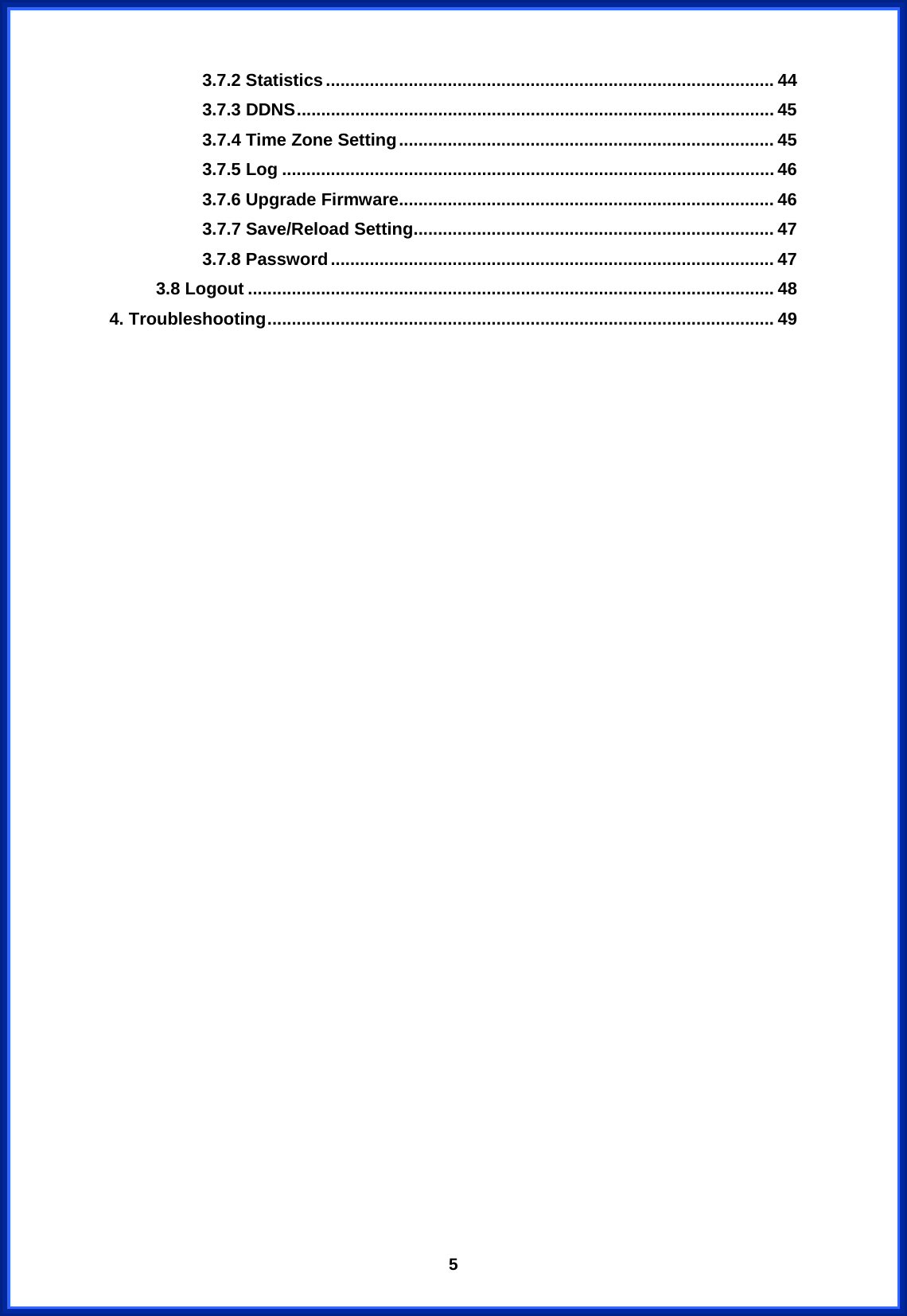  53.7.2 Statistics............................................................................................ 44 3.7.3 DDNS.................................................................................................. 45 3.7.4 Time Zone Setting............................................................................. 45 3.7.5 Log ..................................................................................................... 46 3.7.6 Upgrade Firmware............................................................................. 46 3.7.7 Save/Reload Setting.......................................................................... 47 3.7.8 Password........................................................................................... 47 3.8 Logout ............................................................................................................ 48 4. Troubleshooting........................................................................................................ 49                               