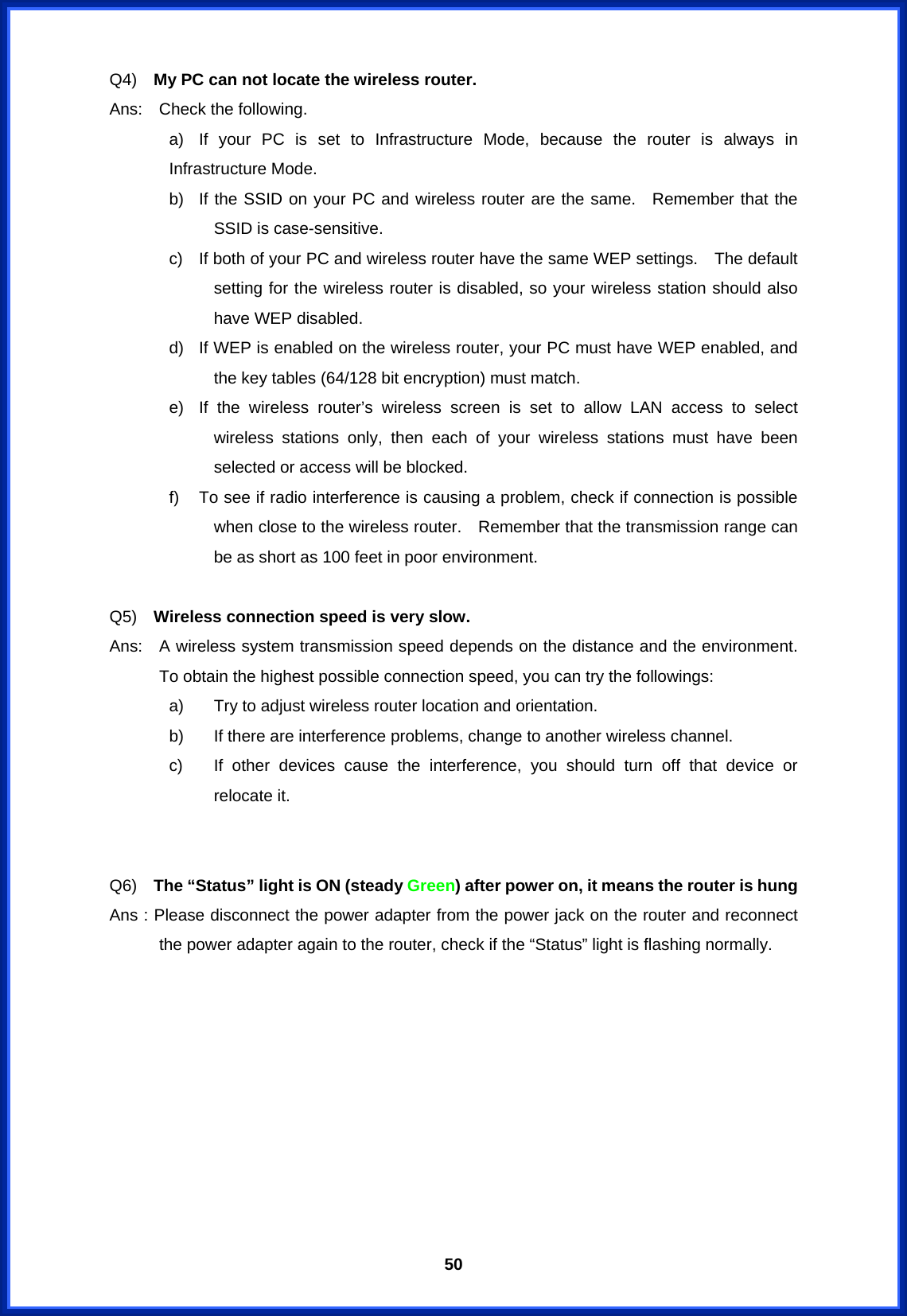  50Q4)  My PC can not locate the wireless router. Ans:  Check the following. a)  If your PC is set to Infrastructure Mode, because the router is always in Infrastructure Mode. b)  If the SSID on your PC and wireless router are the same.  Remember that the SSID is case-sensitive.     c)  If both of your PC and wireless router have the same WEP settings.    The default setting for the wireless router is disabled, so your wireless station should also have WEP disabled. d)  If WEP is enabled on the wireless router, your PC must have WEP enabled, and the key tables (64/128 bit encryption) must match. e)  If the wireless router’s wireless screen is set to allow LAN access to select wireless stations only, then each of your wireless stations must have been selected or access will be blocked. f)  To see if radio interference is causing a problem, check if connection is possible when close to the wireless router.    Remember that the transmission range can be as short as 100 feet in poor environment.  Q5)  Wireless connection speed is very slow. Ans:   A wireless system transmission speed depends on the distance and the environment.  To obtain the highest possible connection speed, you can try the followings: a)  Try to adjust wireless router location and orientation. b)  If there are interference problems, change to another wireless channel. c)  If other devices cause the interference, you should turn off that device or relocate it.   Q6)  The “Status” light is ON (steady Green) after power on, it means the router is hung Ans : Please disconnect the power adapter from the power jack on the router and reconnect the power adapter again to the router, check if the “Status” light is flashing normally.         