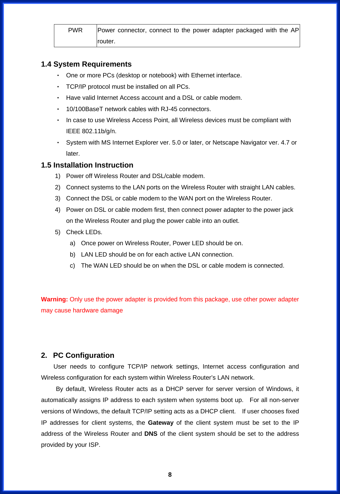  8PWR   Power connector, connect to the power adapter packaged with the AP router.   1.4 System Requirements ‧ One or more PCs (desktop or notebook) with Ethernet interface. ‧ TCP/IP protocol must be installed on all PCs. ‧ Have valid Internet Access account and a DSL or cable modem. ‧ 10/100BaseT network cables with RJ-45 connectors. ‧ In case to use Wireless Access Point, all Wireless devices must be compliant with IEEE 802.11b/g/n. ‧ System with MS Internet Explorer ver. 5.0 or later, or Netscape Navigator ver. 4.7 or later.  1.5 Installation Instruction 1)  Power off Wireless Router and DSL/cable modem. 2)  Connect systems to the LAN ports on the Wireless Router with straight LAN cables. 3)  Connect the DSL or cable modem to the WAN port on the Wireless Router. 4)  Power on DSL or cable modem first, then connect power adapter to the power jack on the Wireless Router and plug the power cable into an outlet. 5)  Check LEDs.   a)  Once power on Wireless Router, Power LED should be on. b)  LAN LED should be on for each active LAN connection. c)  The WAN LED should be on when the DSL or cable modem is connected.   Warning: Only use the power adapter is provided from this package, use other power adapter may cause hardware damage    2. PC Configuration     User needs to configure TCP/IP network settings, Internet access configuration and Wireless configuration for each system within Wireless Router’s LAN network.       By default, Wireless Router acts as a DHCP server for server version of Windows, it automatically assigns IP address to each system when systems boot up.    For all non-server versions of Windows, the default TCP/IP setting acts as a DHCP client.    If user chooses fixed IP addresses for client systems, the Gateway of the client system must be set to the IP address of the Wireless Router and DNS of the client system should be set to the address provided by your ISP.  