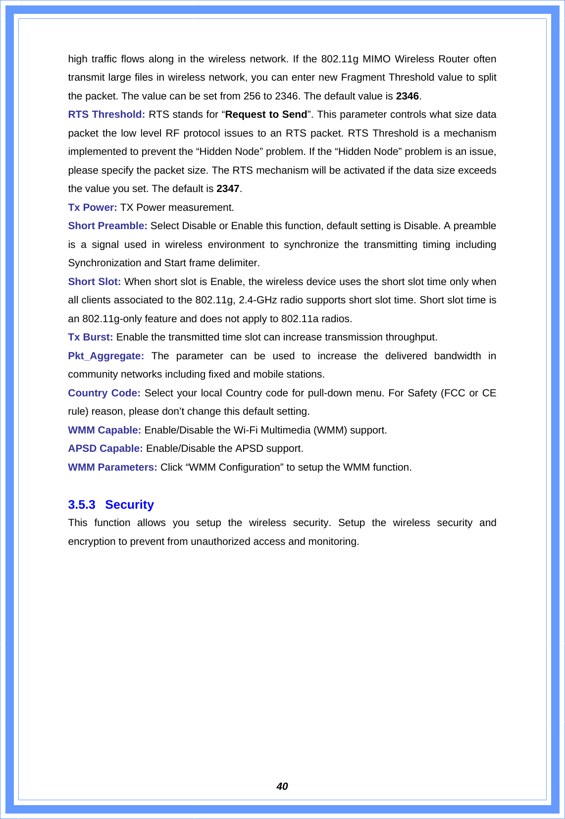  40high traffic flows along in the wireless network. If the 802.11g MIMO Wireless Router often transmit large files in wireless network, you can enter new Fragment Threshold value to split the packet. The value can be set from 256 to 2346. The default value is 2346. RTS Threshold: RTS stands for “Request to Send”. This parameter controls what size data packet the low level RF protocol issues to an RTS packet. RTS Threshold is a mechanism implemented to prevent the “Hidden Node” problem. If the “Hidden Node” problem is an issue, please specify the packet size. The RTS mechanism will be activated if the data size exceeds the value you set. The default is 2347. Tx Power: TX Power measurement. Short Preamble: Select Disable or Enable this function, default setting is Disable. A preamble is a signal used in wireless environment to synchronize the transmitting timing including Synchronization and Start frame delimiter. Short Slot: When short slot is Enable, the wireless device uses the short slot time only when all clients associated to the 802.11g, 2.4-GHz radio supports short slot time. Short slot time is an 802.11g-only feature and does not apply to 802.11a radios.   Tx Burst: Enable the transmitted time slot can increase transmission throughput. Pkt_Aggregate: The parameter can be used to increase the delivered bandwidth in community networks including fixed and mobile stations. Country Code: Select your local Country code for pull-down menu. For Safety (FCC or CE rule) reason, please don’t change this default setting. WMM Capable: Enable/Disable the Wi-Fi Multimedia (WMM) support. APSD Capable: Enable/Disable the APSD support. WMM Parameters: Click “WMM Configuration” to setup the WMM function.  3.5.3 Security  This function allows you setup the wireless security. Setup the wireless security and encryption to prevent from unauthorized access and monitoring.   