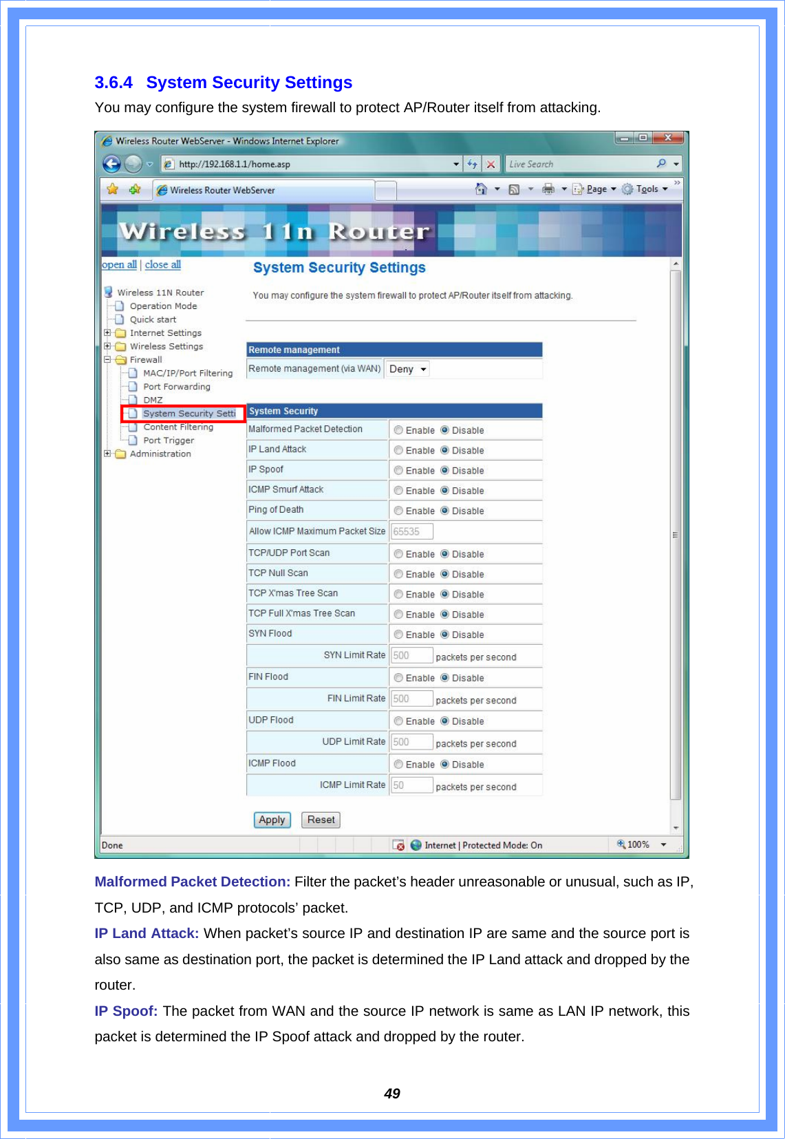  493.6.4  System Security Settings You may configure the system firewall to protect AP/Router itself from attacking.  Malformed Packet Detection: Filter the packet’s header unreasonable or unusual, such as IP, TCP, UDP, and ICMP protocols’ packet. IP Land Attack: When packet’s source IP and destination IP are same and the source port is also same as destination port, the packet is determined the IP Land attack and dropped by the router.   IP Spoof: The packet from WAN and the source IP network is same as LAN IP network, this packet is determined the IP Spoof attack and dropped by the router. 