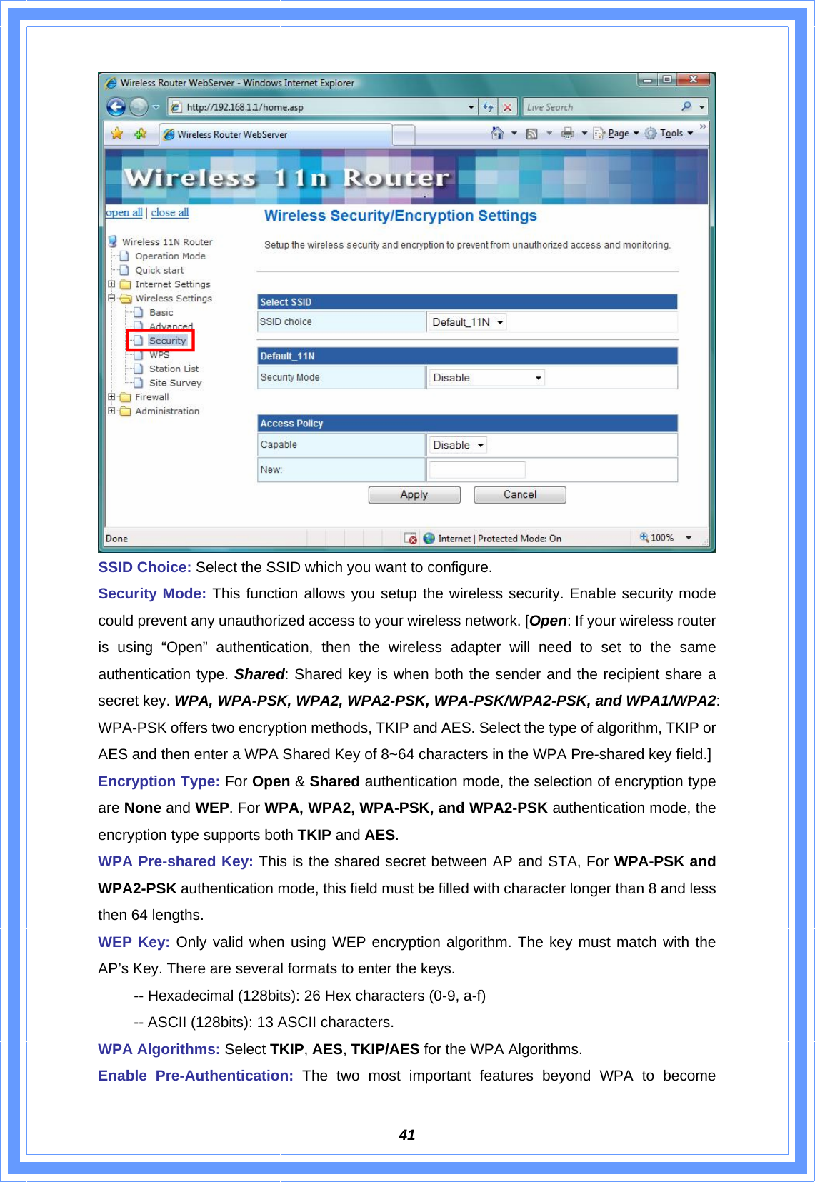  41 SSID Choice: Select the SSID which you want to configure. Security Mode: This function allows you setup the wireless security. Enable security mode could prevent any unauthorized access to your wireless network. [Open: If your wireless router is using “Open” authentication, then the wireless adapter will need to set to the same authentication type. Shared: Shared key is when both the sender and the recipient share a secret key. WPA, WPA-PSK, WPA2, WPA2-PSK, WPA-PSK/WPA2-PSK, and WPA1/WPA2: WPA-PSK offers two encryption methods, TKIP and AES. Select the type of algorithm, TKIP or AES and then enter a WPA Shared Key of 8~64 characters in the WPA Pre-shared key field.] Encryption Type: For Open &amp; Shared authentication mode, the selection of encryption type are None and WEP. For WPA, WPA2, WPA-PSK, and WPA2-PSK authentication mode, the encryption type supports both TKIP and AES. WPA Pre-shared Key: This is the shared secret between AP and STA, For WPA-PSK and WPA2-PSK authentication mode, this field must be filled with character longer than 8 and less then 64 lengths. WEP Key: Only valid when using WEP encryption algorithm. The key must match with the AP’s Key. There are several formats to enter the keys.   -- Hexadecimal (128bits): 26 Hex characters (0-9, a-f)   -- ASCII (128bits): 13 ASCII characters. WPA Algorithms: Select TKIP, AES, TKIP/AES for the WPA Algorithms. Enable Pre-Authentication: The two most important features beyond WPA to become 
