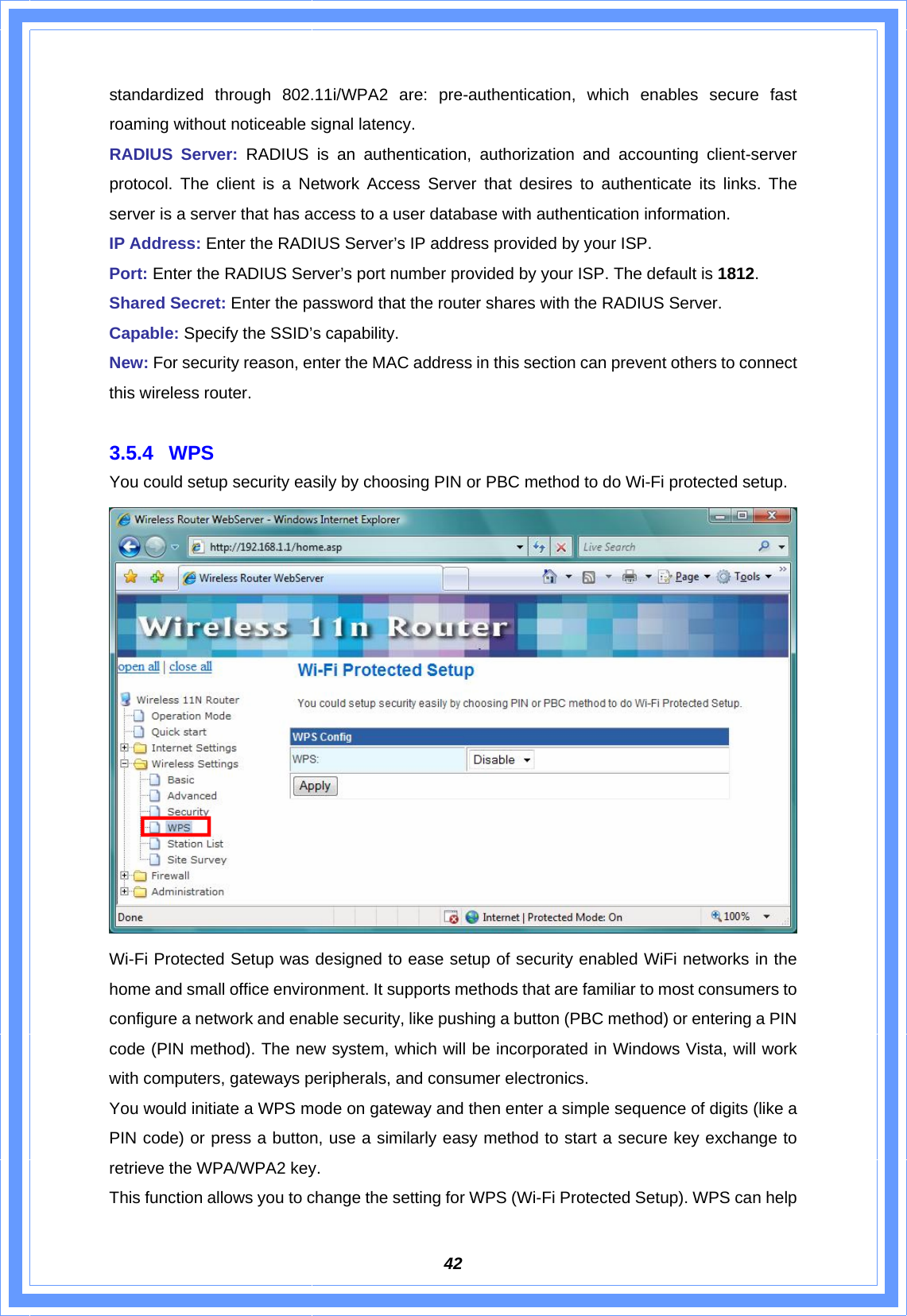  42standardized through 802.11i/WPA2 are: pre-authentication, which enables secure fast roaming without noticeable signal latency. RADIUS Server: RADIUS is an authentication, authorization and accounting client-server protocol. The client is a Network Access Server that desires to authenticate its links. The server is a server that has access to a user database with authentication information. IP Address: Enter the RADIUS Server’s IP address provided by your ISP. Port: Enter the RADIUS Server’s port number provided by your ISP. The default is 1812. Shared Secret: Enter the password that the router shares with the RADIUS Server.   Capable: Specify the SSID’s capability. New: For security reason, enter the MAC address in this section can prevent others to connect this wireless router.  3.5.4 WPS You could setup security easily by choosing PIN or PBC method to do Wi-Fi protected setup.  Wi-Fi Protected Setup was designed to ease setup of security enabled WiFi networks in the home and small office environment. It supports methods that are familiar to most consumers to configure a network and enable security, like pushing a button (PBC method) or entering a PIN code (PIN method). The new system, which will be incorporated in Windows Vista, will work with computers, gateways peripherals, and consumer electronics.   You would initiate a WPS mode on gateway and then enter a simple sequence of digits (like a PIN code) or press a button, use a similarly easy method to start a secure key exchange to retrieve the WPA/WPA2 key. This function allows you to change the setting for WPS (Wi-Fi Protected Setup). WPS can help 