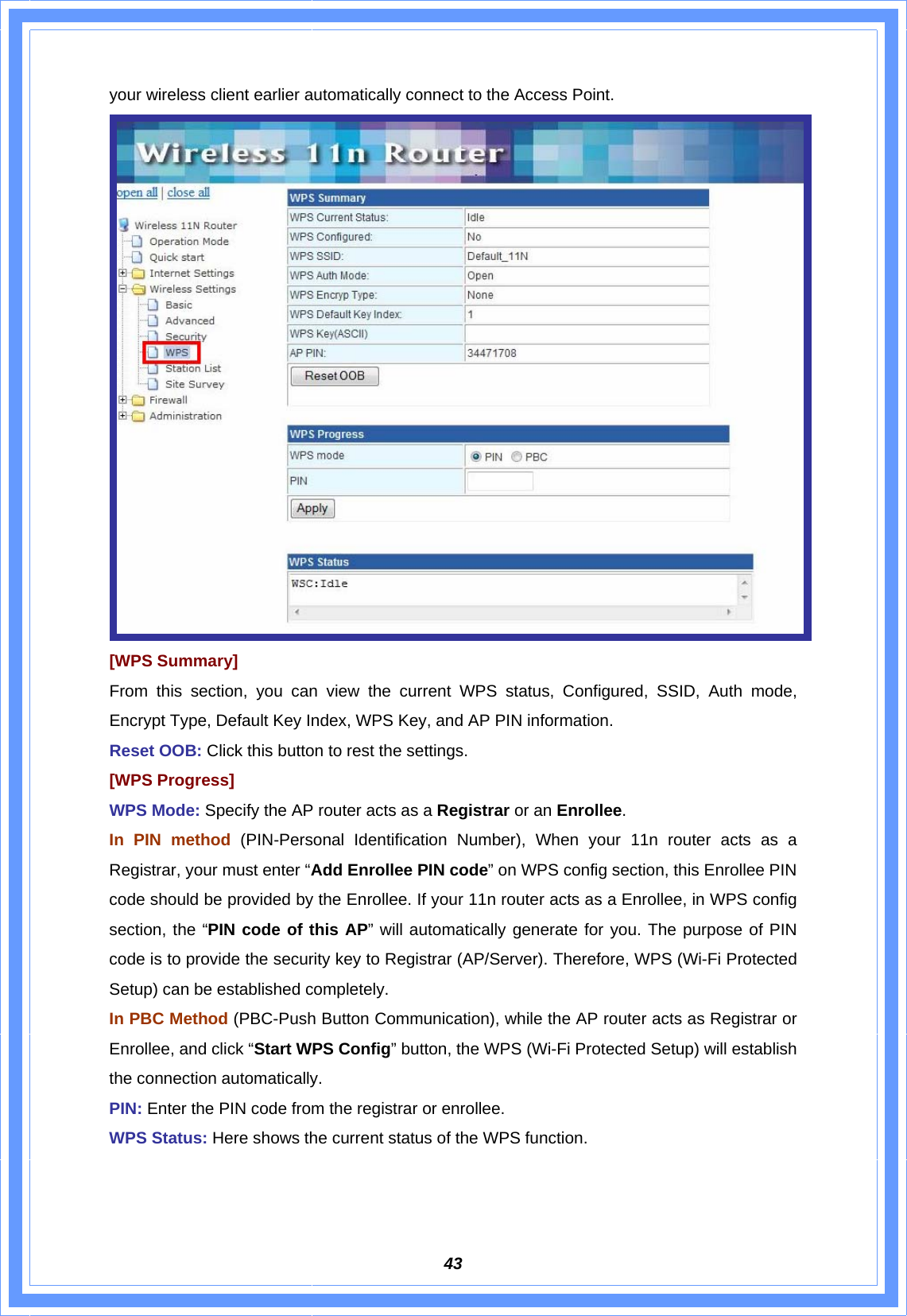  43your wireless client earlier automatically connect to the Access Point.  [WPS Summary] From this section, you can view the current WPS status, Configured, SSID, Auth mode, Encrypt Type, Default Key Index, WPS Key, and AP PIN information. Reset OOB: Click this button to rest the settings. [WPS Progress] WPS Mode: Specify the AP router acts as a Registrar or an Enrollee.  In PIN method (PIN-Personal Identification Number), When your 11n router acts as a Registrar, your must enter “Add Enrollee PIN code” on WPS config section, this Enrollee PIN code should be provided by the Enrollee. If your 11n router acts as a Enrollee, in WPS config section, the “PIN code of this AP” will automatically generate for you. The purpose of PIN code is to provide the security key to Registrar (AP/Server). Therefore, WPS (Wi-Fi Protected Setup) can be established completely. In PBC Method (PBC-Push Button Communication), while the AP router acts as Registrar or Enrollee, and click “Start WPS Config” button, the WPS (Wi-Fi Protected Setup) will establish the connection automatically. PIN: Enter the PIN code from the registrar or enrollee. WPS Status: Here shows the current status of the WPS function.   