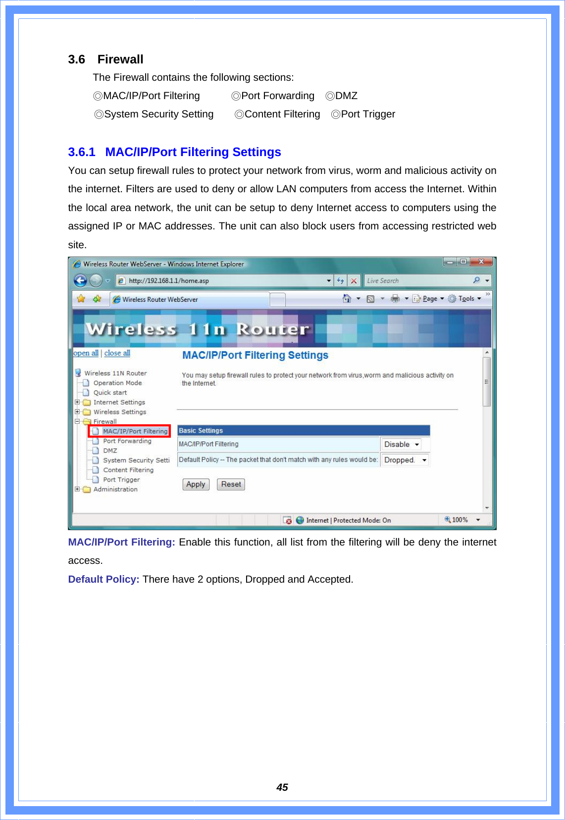  453.6 Firewall   The Firewall contains the following sections:  ◎MAC/IP/Port Filtering      ◎Port Forwarding    ◎DMZ                                            ◎System Security Setting    ◎Content Filtering    ◎Port Trigger   3.6.1  MAC/IP/Port Filtering Settings You can setup firewall rules to protect your network from virus, worm and malicious activity on the internet. Filters are used to deny or allow LAN computers from access the Internet. Within the local area network, the unit can be setup to deny Internet access to computers using the assigned IP or MAC addresses. The unit can also block users from accessing restricted web site.   MAC/IP/Port Filtering: Enable this function, all list from the filtering will be deny the internet access. Default Policy: There have 2 options, Dropped and Accepted. 