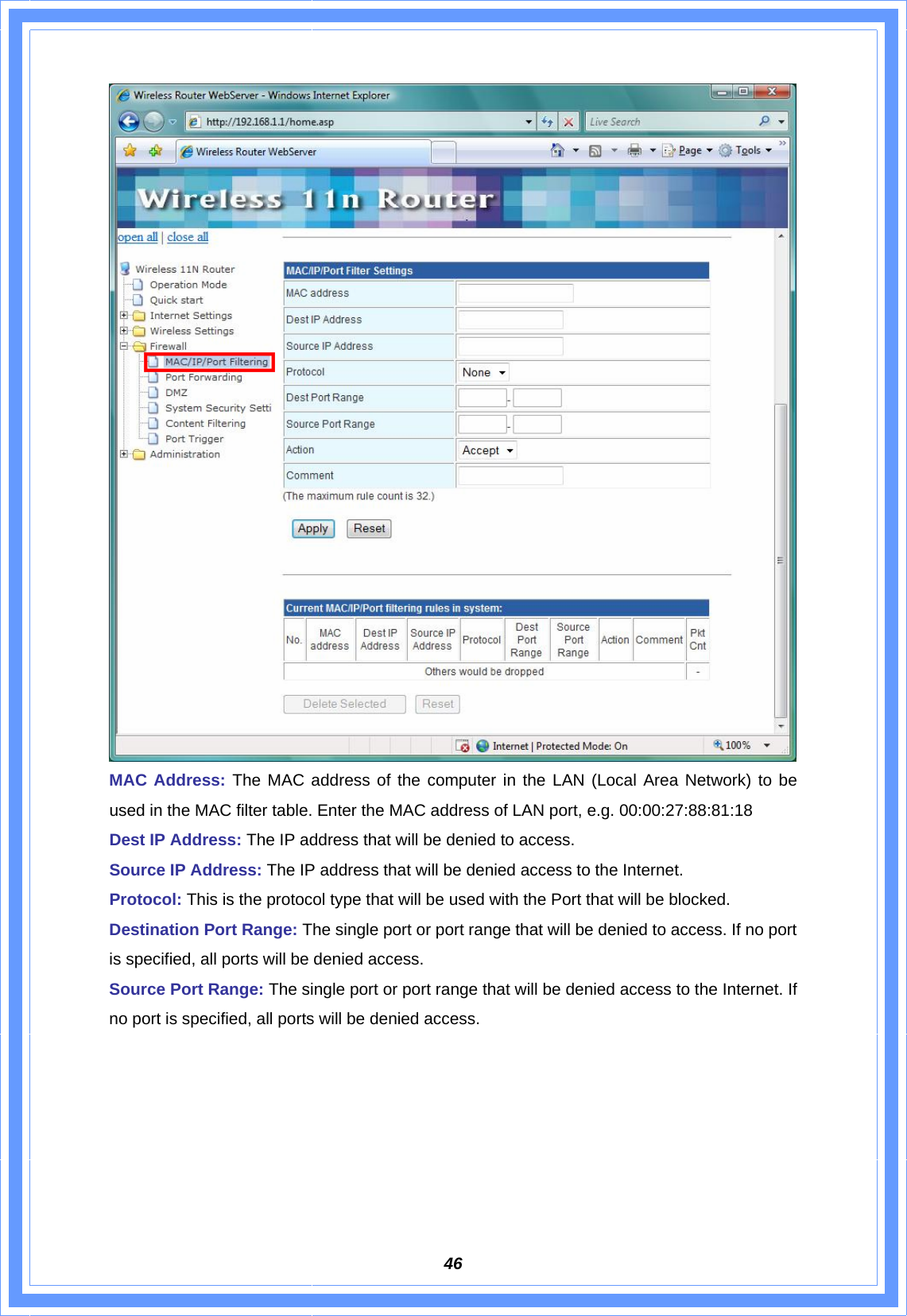  46 MAC Address: The MAC address of the computer in the LAN (Local Area Network) to be used in the MAC filter table. Enter the MAC address of LAN port, e.g. 00:00:27:88:81:18 Dest IP Address: The IP address that will be denied to access. Source IP Address: The IP address that will be denied access to the Internet.   Protocol: This is the protocol type that will be used with the Port that will be blocked. Destination Port Range: The single port or port range that will be denied to access. If no port is specified, all ports will be denied access. Source Port Range: The single port or port range that will be denied access to the Internet. If no port is specified, all ports will be denied access.       