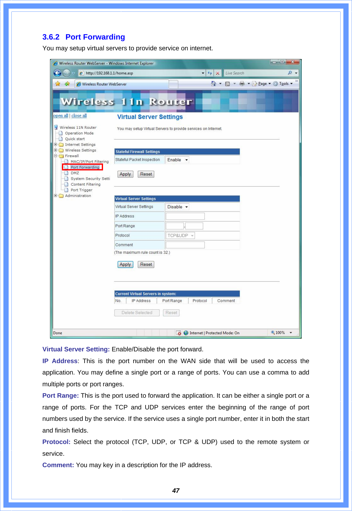  473.6.2 Port Forwarding You may setup virtual servers to provide service on internet.  Virtual Server Setting: Enable/Disable the port forward. IP Address: This is the port number on the WAN side that will be used to access the application. You may define a single port or a range of ports. You can use a comma to add multiple ports or port ranges. Port Range: This is the port used to forward the application. It can be either a single port or a range of ports. For the TCP and UDP services enter the beginning of the range of port numbers used by the service. If the service uses a single port number, enter it in both the start and finish fields. Protocol:  Select the protocol (TCP, UDP, or TCP &amp; UDP) used to the remote system or service. Comment: You may key in a description for the IP address.   